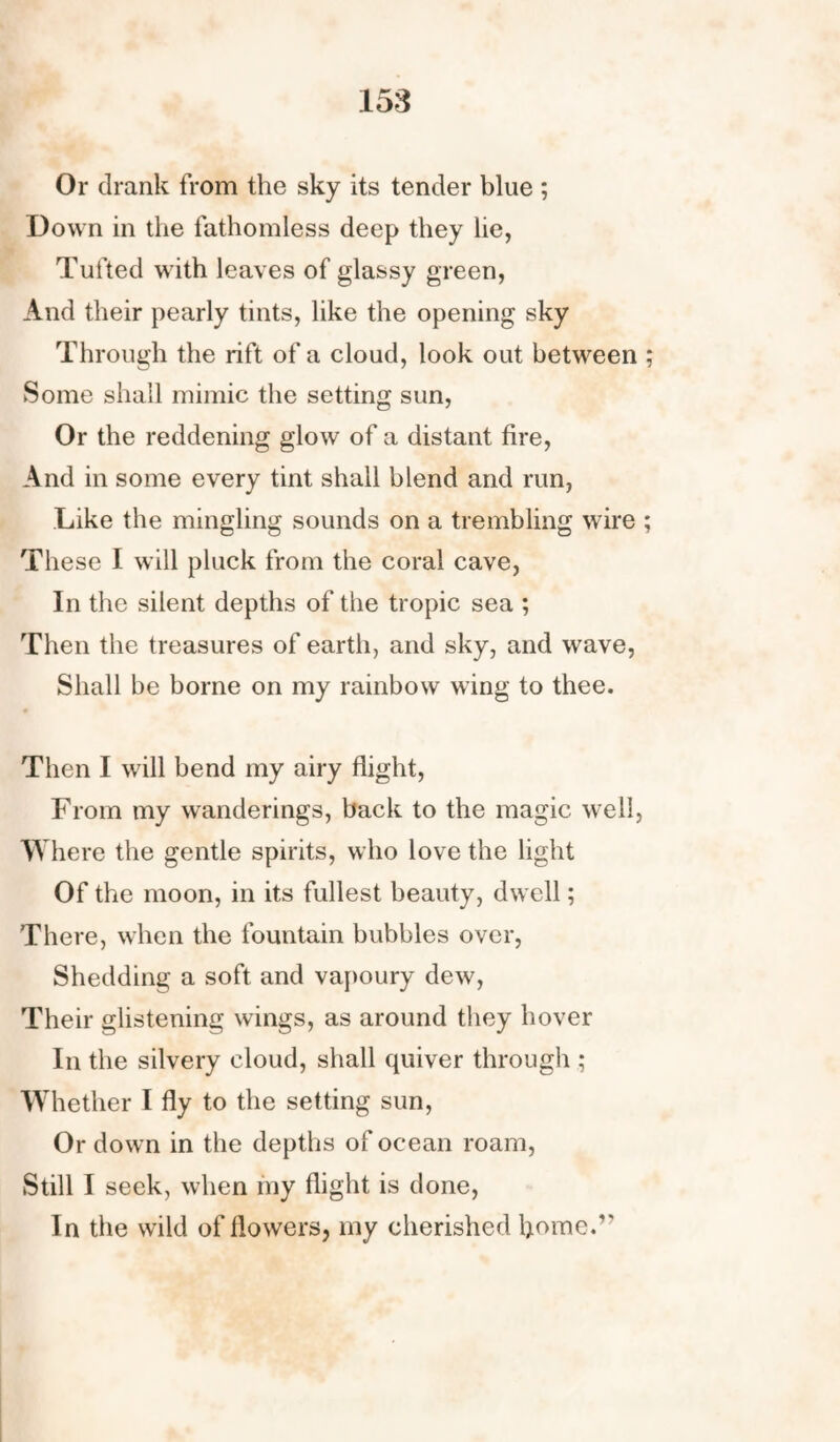 Or drank from the sky its tender blue ; Down in the fathomless deep they he, Tufted with leaves of glassy green, And their pearly tints, like the opening sky Through the rift of a cloud, look out between ; Some shall mimic the setting sun, Or the reddening glow of a distant fire, And in some every tint shall blend and run, Like the mingling sounds on a trembling wire ; These I will pluck from the coral cave, In the silent depths of the tropic sea ; Then the treasures of earth, and sky, and wave, Shall be borne on my rainbow wing to thee. Then I will bend my airy flight, From my wanderings, back to the magic well, Where the gentle spirits, who love the light Of the moon, in its fullest beauty, dwell; There, when the fountain bubbles over, Shedding a soft and vapoury dew, Their glistening wings, as around they hover In the silvery cloud, shall quiver through ; Whether I fly to the setting sun, Or down in the depths of ocean roam, Still I seek, when my flight is done, In the wild of flowers, my cherished home.’'