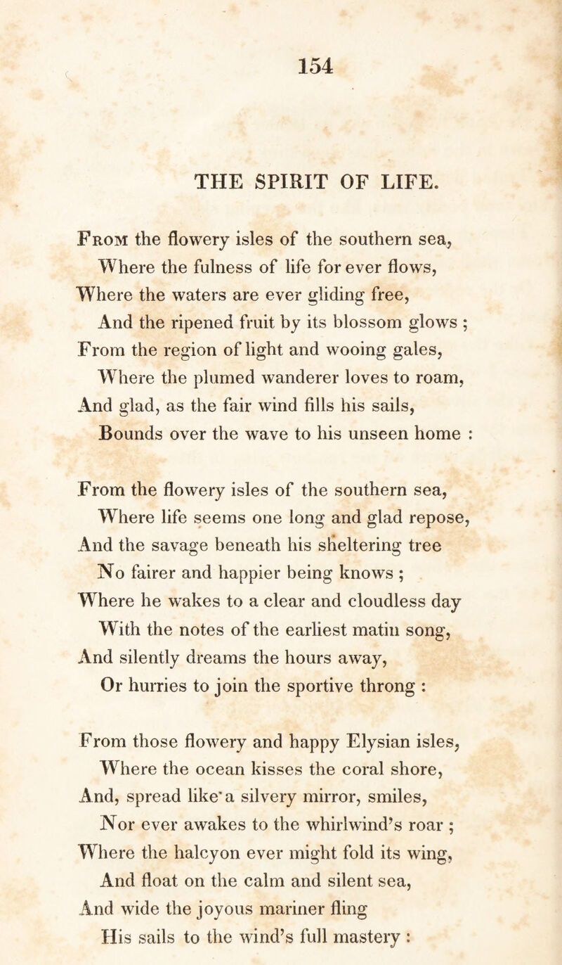 THE SPIRIT OF LIFE. From the flowery isles of the southern sea, Where the fulness of life forever flows, Where the waters are ever gliding free, And the ripened fruit by its blossom glows ; From the region of light and wooing gales, Where the plumed wanderer loves to roam, And glad, as the fair wind fills his sails, Bounds over the wave to his unseen home : From the flowery isles of the southern sea, Where life seems one long and glad repose, And the savage beneath his sheltering tree No fairer and happier being knows ; Where he wakes to a clear and cloudless day With the notes of the earliest matin song, And silently dreams the hours away, Or hurries to join the sportive throng : From those flowery and happy Elysian isles, Where the ocean kisses the coral shore, And, spread like'a silvery mirror, smiles, Nor ever awakes to the whirlwind’s roar ; Where the halcyon ever might fold its wing, And float on the calm and silent sea, And wide the joyous mariner fling His sails to the wind’s full mastery :