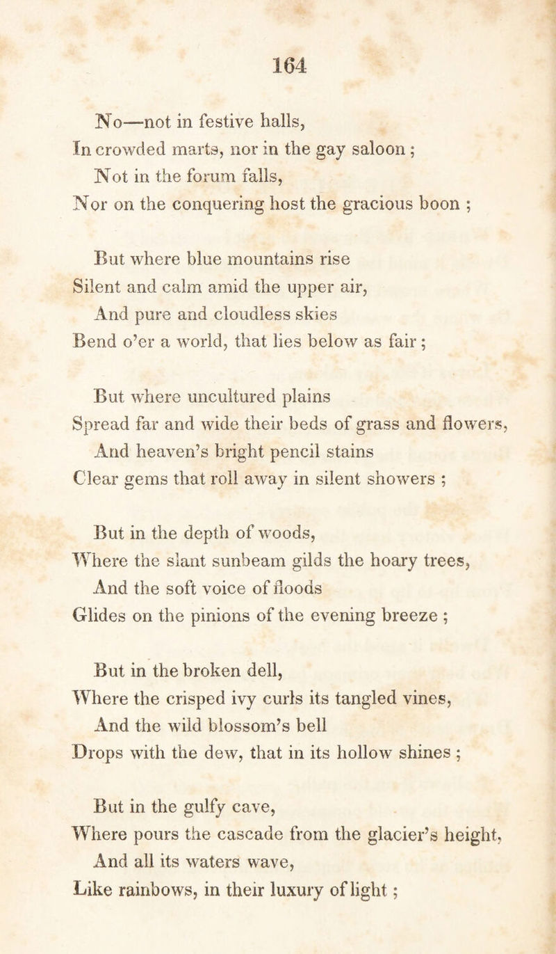 No—not in festive halls, In crowded marts, nor in the gay saloon ; Not in the forum falls, Nor on the conquering host the gracious boon ; But where blue mountains rise Silent and calm amid the upper air, And pure and cloudless skies Bend o’er a world, that lies below as fair; But where uncultured plains Spread far and wide their beds of grass and flowers, And heaven’s bright pencil stains Clear gems that roll away in silent showers ; But in the depth of woods, Where the slant sunbeam gilds the hoary trees, And the soft voice of floods Glides on the pinions of the evening breeze ; But in the broken dell, Where the crisped ivy curls its tangled vines, And the wild blossom’s bell Drops with the dew, that in its hollow shines ; But in the gulfy cave, Where pours the cascade from the glacier’s height, And all its waters wave, Like rainbows, in their luxury of light;