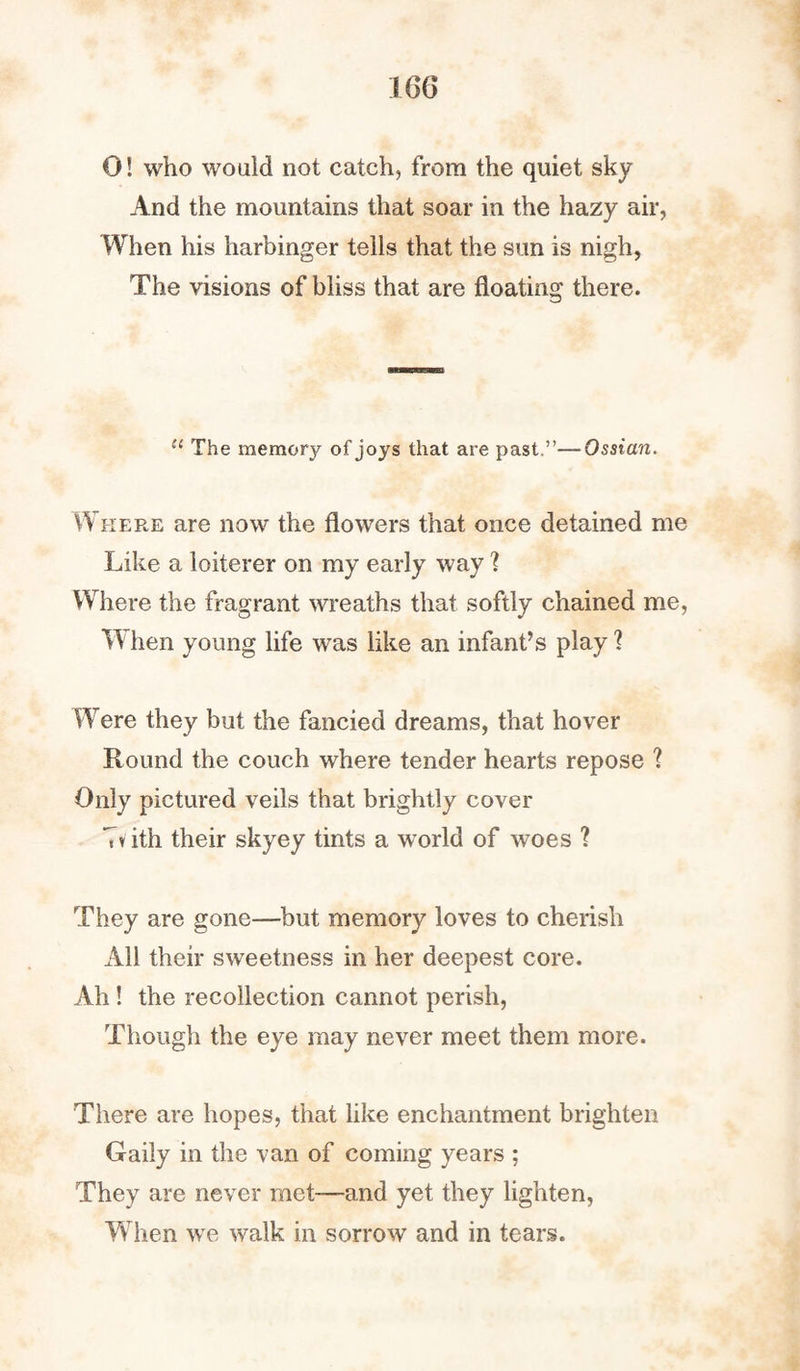 0! who would not catch, from the quiet sky And the mountains that soar in the hazy air, When his harbinger tells that the sun is nigh, The visions of bliss that are floating there. u The memory of joys that are past.”—Ossian. Where are now the flowers that once detained me Like a loiterer on my early way ? Where the fragrant wreaths that softly chained me, W hen young life was like an infant’s play ? Were they but the fancied dreams, that hover Round the couch where tender hearts repose ? Only pictured veils that brightly cover Tvith their skyey tints a world of woes ? They are gone—but memory loves to cherish All their sweetness in her deepest core. Ah! the recollection cannot perish, Though the eye may never meet them more. There are hopes, that like enchantment brighten Gaily in the van of coming years ; They are never met-—and yet they lighten, When we walk in sorrow and in tears.