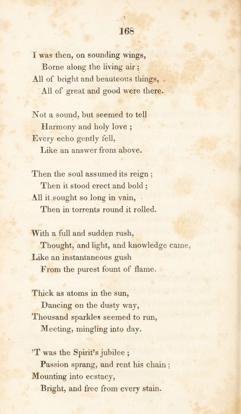 166 I was then, on sounding wings, Borne along the living air ; / All of bright and beauteous things, . All of great and good were there. Not a sound, but seemed to tell Harmony and holy love ; Every echo gently fell, Like an answer from above. Then the soul assumed its reign; Then it stood erect and bold ; All it sought so long in vain, Then in torrents round it rolled. With a full and sudden rush, Thought, and light, and knowledge came, Like an instantaneous gush From the purest fount of flame. Thick as atoms in the sun, Dancing on the dusty way, Thousand sparkles seemed to run, Meeting, mingling into day. T was the Spirit’s jubilee ; Passion sprang, and rent his chain ; Mounting into ecstacy, Bright, and free from every stain.