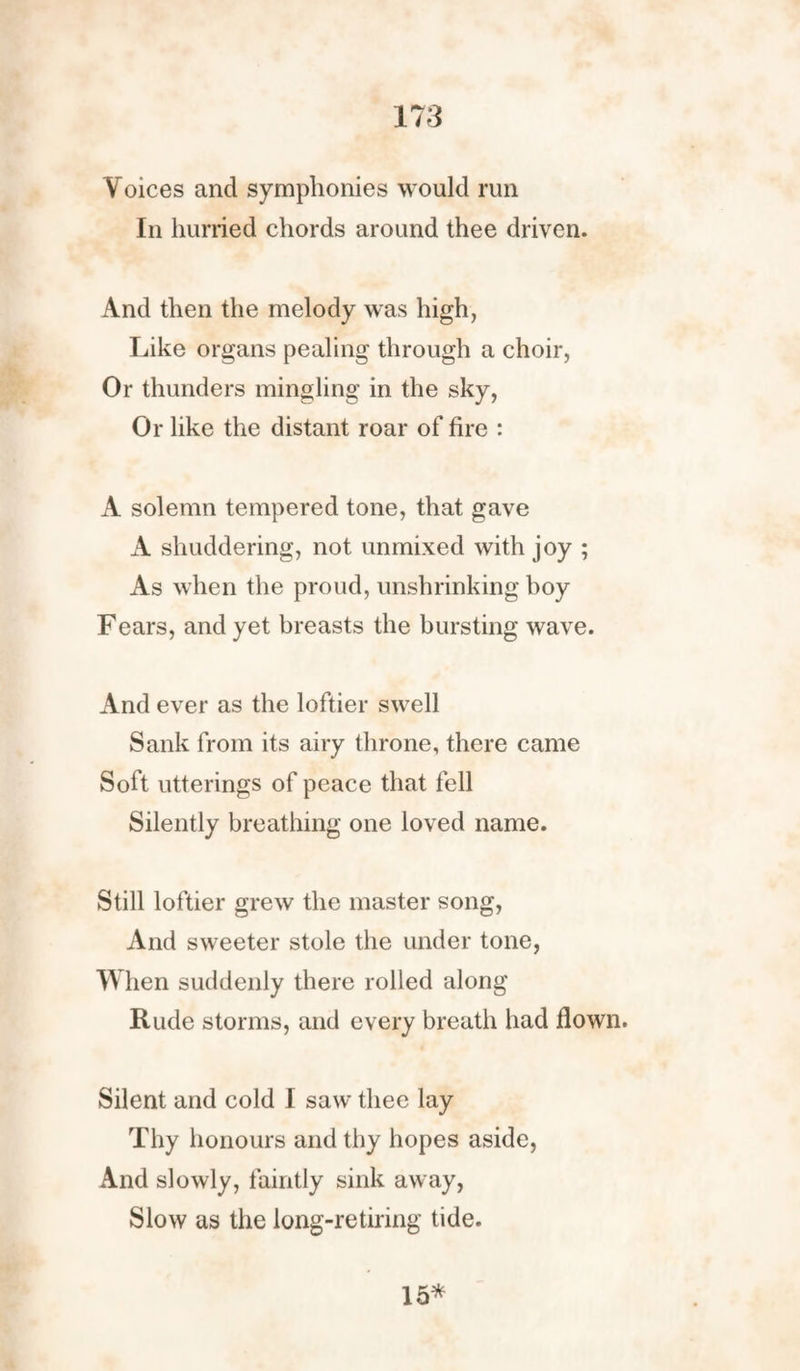 Voices and symphonies would run In hurried chords around thee driven. And then the melody was high, Like organs pealing through a choir, Or thunders mingling in the sky, Or like the distant roar of fire : A solemn tempered tone, that gave A shuddering, not unmixed with joy ; As when the proud, unshrinking boy Fears, and yet breasts the bursting wave. And ever as the loftier swell Sank from its airy throne, there came Soft utterings of peace that fell Silently breathing one loved name. Still loftier grew the master song, And sweeter stole the under tone, When suddenly there rolled along Rude storms, and every breath had flown. Silent and cold I saw thee lay Thy honours and thy hopes aside, And slowly, faintly sink away, Slow as the long-retiring tide. 15*