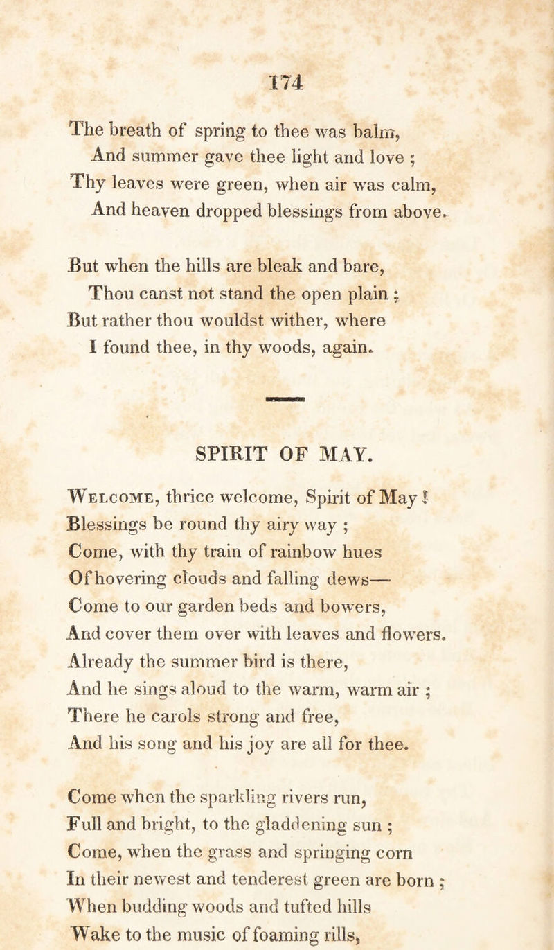 The breath of spring to thee was balm, And summer gave thee light and love ; Thy leaves were green, when air was calm, And heaven dropped blessings from above. But when the hills are bleak and bare, Thou canst not stand the open plain ; But rather thou wouldst wither, where I found thee, in thy woods, again. SPIRIT OF MAY. Welcome, thrice welcome, Spirit of May! Blessings be round thy airy way ; Come, with thy train of rainbow hues Of hovering clouds and falling dews— Come to our garden beds and bowers, And cover them over with leaves and flowTers. Already the summer bird is there, And he sings aloud to the warm, warm air ; There he carols strong and free, And his song and his joy are all for thee. Come when the sparkling rivers run, Full and bright, to the gladdening sun ; Come, when the grass and springing corn In their newest and tenderest green are born ; When budding woods and tufted hills Wake to the music of foaming rills,