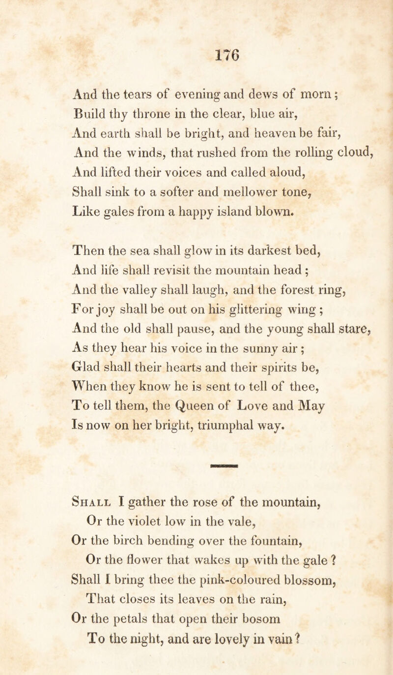 And the tears of evening and dews of morn; Build thy throne in the clear, blue air, And earth shall be bright, and heaven be fair, And the winds, that rushed from the rolling cloud, And lifted their voices and called aloud, Shall sink to a softer and mellower tone, Like gales from a happy island blown. Then the sea shall glow in its darkest bed, And life shall revisit the mountain head ; And the valley shall laugh, and the forest ring, For joy shall be out on his glittering wing ; And the old shall pause, and the young shall stare. As they hear his voice in the sunny air ; Glad shall their hearts and their spirits be, When they know he is sent to tell of thee, To tell them, the Queen of Love and May Is now on her bright, triumphal way. Shall I gather the rose of the mountain, Or the violet low in the vale, Or the birch bending over the fountain, Or the flower that wakes up with the gale ? Shall I bring thee the pink-coloured blossom, That closes its leaves on the rain, Or the petals that open their bosom To the night, and are lovely in vain ?