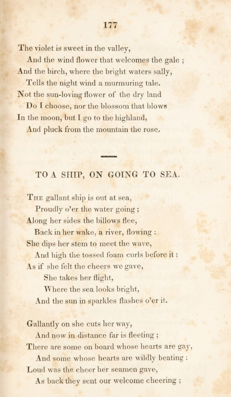 The violet is sweet in the valley, And the wind flower that welcomes the gale ; And the birch, where the bright waters sally, Tells the night wind a murmuring tale. Not the sun-loving flower of the dry land Do I choose, nor the blossom that blows In the moon, but I go to the highland, And pluck from the mountain the rose. TO A SHIP, ON GOING TO SEA. The gallant ship is out at sea, Proudly o’er the water going ; Along her sides the billows flee, Back in her wake, a river, flowing : She dips her stem to meet the wave, And high the tossed foam curls before it; As if she felt the cheers we gave, She takes her flight, IVhere the sea looks bright, And the sun in sparkles flashes o’er it. Gallantly on she cuts her way, And now in distance far is fleeting ; There are some on board whose hearts are gay, And some whose hearts are wildly beating : Loud was the cheer her seamen gave, As back they sent our welcome cheering ;