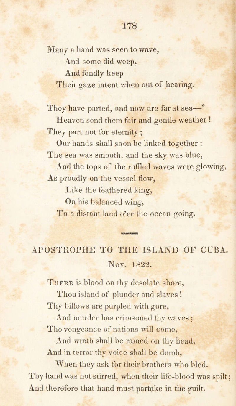 Many a hand was seen to wave, And some did weep, And fondly keep Their gaze intent when out of hearing. They have parted, and now are far at sea—w Heaven send them fair and gentie weather ! They part not for eternity ; Our hands shall soon be linked together : The sea was smooth, and the sky was blue, And the tops of the ruffled waves were glowing, As proudly on the vessel flew, Like the feathered king, On his balanced wing, To a distant land o’er the ocean going. APOSTROPHE TO THE ISLAND OF CUBA. Nov. 1822. There is blood on thy desolate shore, Thou island of plunder and slaves ! Thy billows are purpled with gore, And murder has crimsoned thy waves ; The vengeance of nations will come, And wrath shall be rained on thy head, And in terror thy voice shall be dumb, When they ask for their brothers who bled. Thy hand was not stirred, when their life-blood was spilt; And therefore that hand must partake in the guilt.