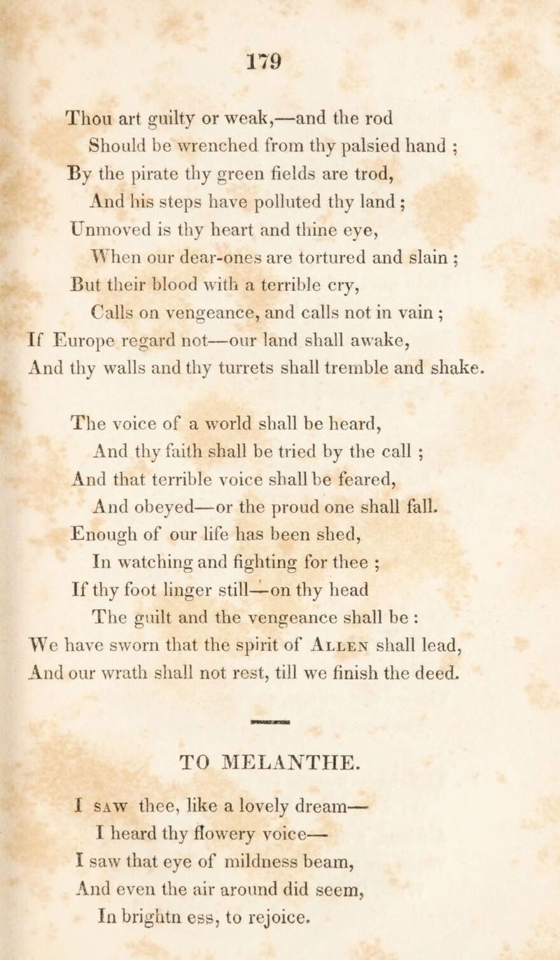 Thou art guilty or weak,—and the rod Should be wrenched from thy palsied hand ; By the pirate thy green fields are trod, And his steps have polluted thy land ; Unmoved is thy heart and thine eye, When our dear-ones are tortured and slain ; But their blood with a terrible cry, Calls on vengeance, and calls not in vain ; If Europe regard not—our land shall awake, And thy walls and thy turrets shall tremble and shake. The voice of a world shall be heard, And thy faith shall be tried by the call ; And that terrible voice shall be feared, And obeyed—or the proud one shall fall. Enough of our life has been shed, In watching and fighting for thee ; If thy foot linger still—on thy head The guilt and the vengeance shall be : We have sworn that the spirit of Allen shall lead, And our wrath shall not rest, till we finish the deed. TO MELANTHE. I saw thee, like a lovely dream— I heard thy flowery voice— I saw that eye of mildness beam, And even the air around did seem, In brightn ess, to rejoice.