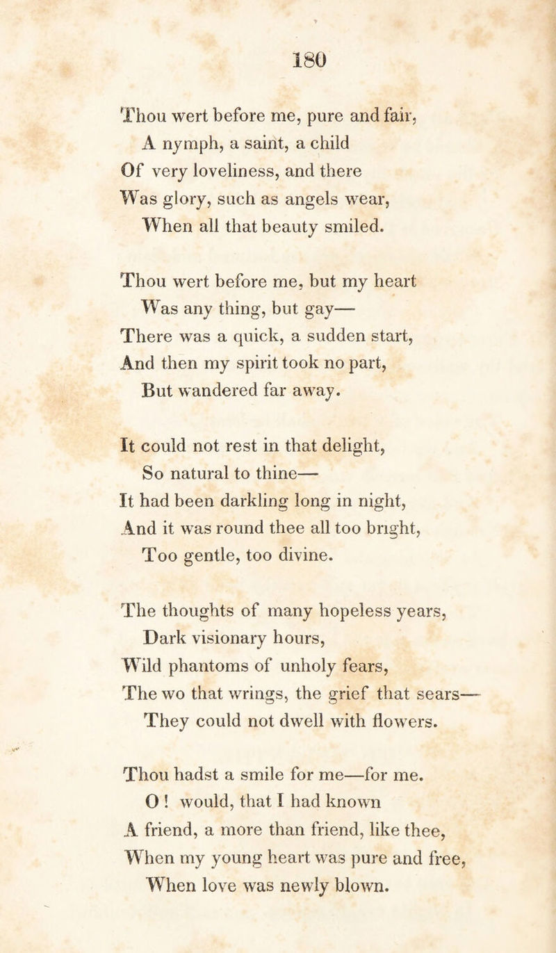 Thou wert before me, pure and fair, A nymph, a saint, a child Of very loveliness, and there Was glory, such as angels wear, When all that beauty smiled. Thou wert before me, but my heart Was any thing, but gay— There was a quick, a sudden start, And then my spirit took no part, But wandered far away. It could not rest in that delight, So natural to thine— It had been darkling long in night, And it was round thee all too bright, Too gentle, too divine. The thoughts of many hopeless years, Dark visionary hours, Wild phantoms of unholy fears, The wo that wrings, the grief that sears— They could not dwell with flowers. Thou hadst a smile for me—for me. O ! would, that I had known A friend, a more than friend, like thee, W hen my young heart was pure and free, When love was newly blown.