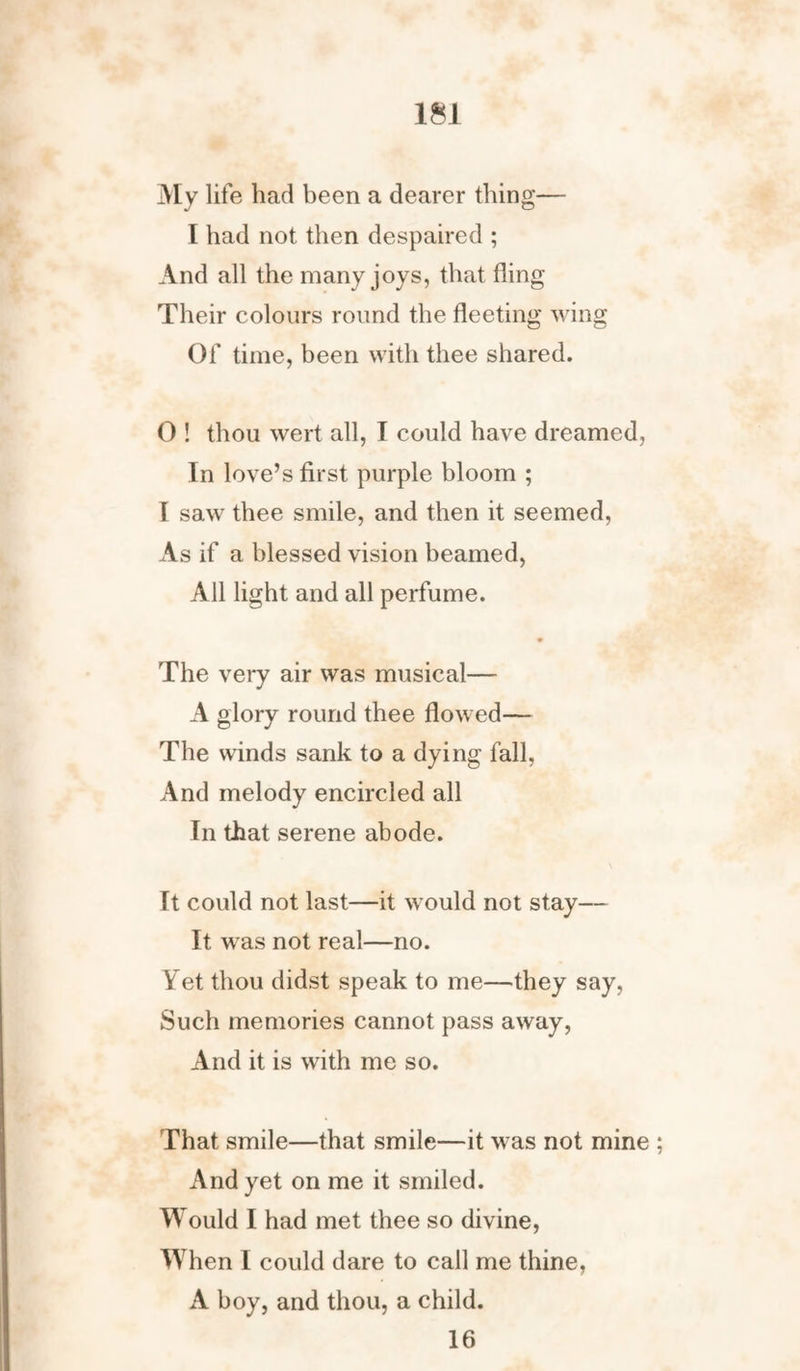 My life had been a dearer thing— I had not then despaired ; And all the many joys, that fling Their colours round the fleeting wing Of time, been with thee shared. 0 ! thou wert all, I could have dreamed, In love’s first purple bloom ; I saw thee smile, and then it seemed, As if a blessed vision beamed, All light and all perfume. • The very air was musical— A glory round thee flowed— The winds sank to a dying fall. And melody encircled all In that serene abode. It could not last—it would not stay— It was not real—no. Yet thou didst speak to me—they say, Such memories cannot pass away, And it is with me so. That smile—that smile—it was not mine And yet on me it smiled. Would I had met thee so divine, When I could dare to call me thine, A boy, and thou, a child. 16