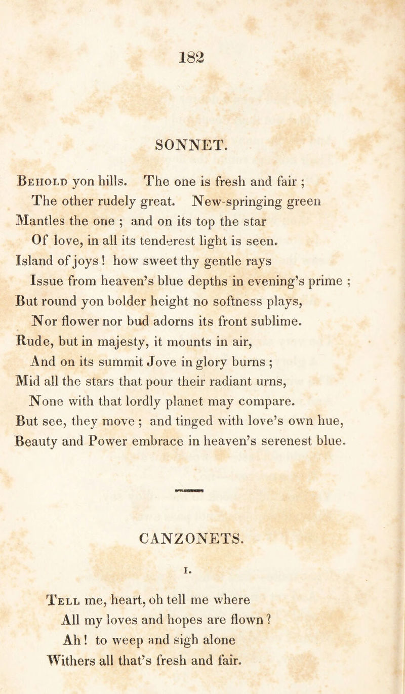 SONNET. Behold yon hills. The one is fresh and fair ; The other rudely great. New springing green Mantles the one ; and on its top the star Of love, in all its tenderest light is seen. Island of joys ! how sweet thy gentle rays Issue from heaven’s blue depths in evening’s prime But round yon bolder height no softness plays, Nor flower nor bud adorns its front sublime. Rude, but in majesty, it mounts in air, And on its summit Jove in glory burns ; Mid all the stars that pour their radiant urns, None with that lordly planet may compare. But see, they move ; and tinged with love’s own hue, Beauty and Power embrace in heaven’s serenest blue. CANZONETS. i. Tell me, heart, oh tell me where All my loves and hopes are flown ? Ah ! to weep and sigh alone Withers all that’s fresh and fair.