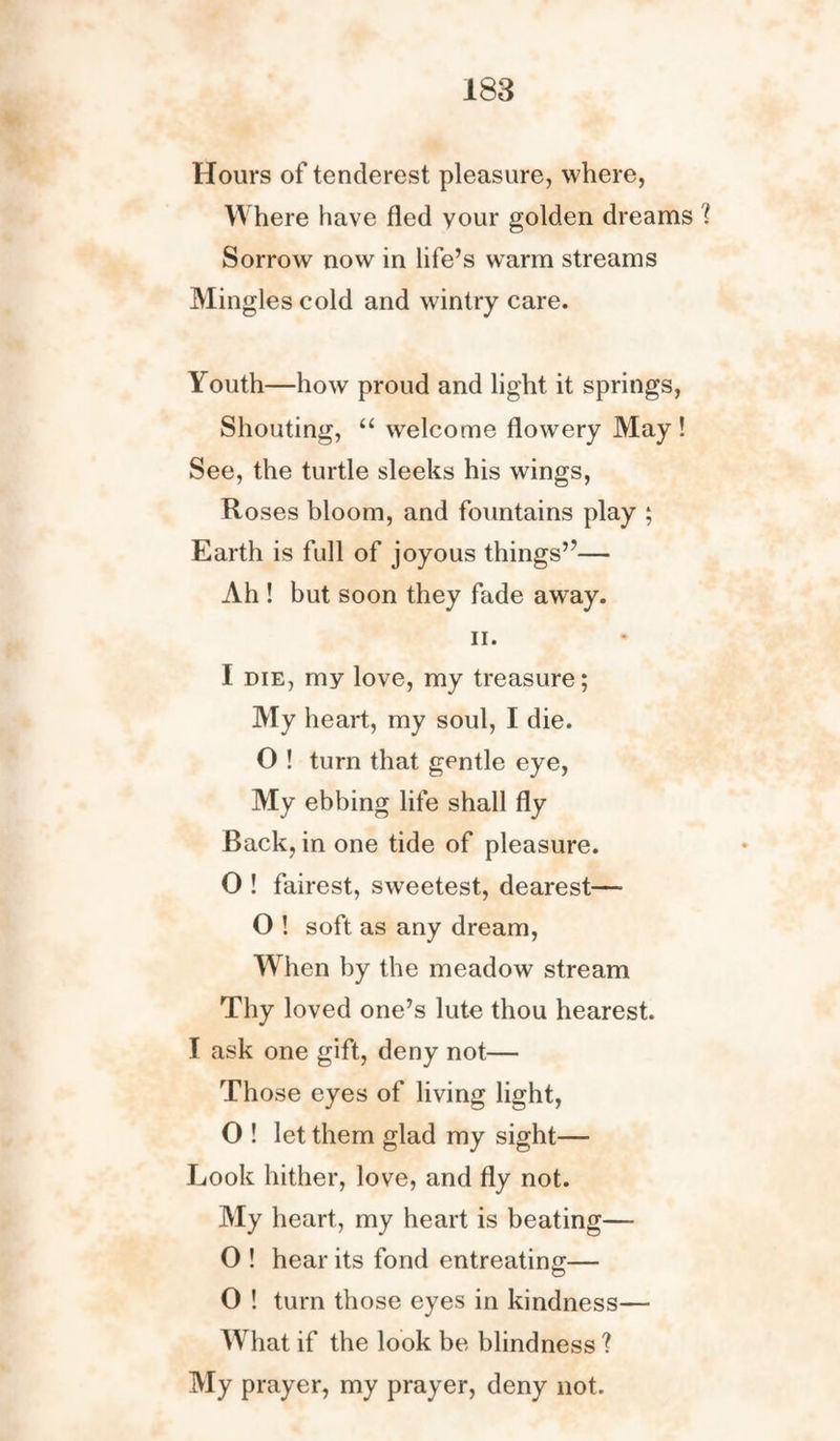 Hours of tenderest pleasure, where, Where have fled vour golden dreams '( Sorrow now in life’s warm streams Mingles cold and wintry care. Youth—how proud and light it springs, Shouting, “ welcome flowery May ! See, the turtle sleeks his wings, Roses bloom, and fountains play ; Earth is full of joyous things”— Ah ! but soon they fade away. ii. I die, my love, my treasure; My heart, my soul, I die. O ! turn that gentle eye, My ebbing life shall fly Back, in one tide of pleasure. O ! fairest, sweetest, dearest— O ! soft as any dream, When by the meadow stream Thy loved one’s lute thou hearest. I ask one gift, deny not— Those eyes of living light, O ! let them glad my sight— Look hither, love, and fly not. My heart, my heart is beating— 0 ! hear its fond entreating;— O ! turn those eyes in kindness— What if the look be blindness ? My prayer, my prayer, deny not.