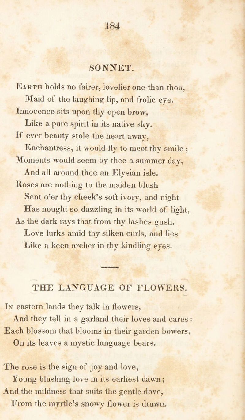 SONNET. Earth holds no fairer, lovelier one than thou. Maid of the laughing lip, and frolic eye. Innocence sits upon thy open brow, Like a pure spirit in its native sky. If ever beauty stole the heart away, Enchantress, it would fly to meet thy smile ; Moments would seem by thee a summer day, And all around thee an Elysian isle. Roses are nothing to the maiden blush Sent o’er thy cheek’s soft ivory, and night Has nought so dazzling in its world of light, As the dark rays that from thy lashes gush. Love lurks amid thy silken curls, and lies Like a keen archer in thy kindling eyes. THE LANGUAGE OF FLOWERS. In eastern lands they talk in flowers, And they tell in a garland their loves and cares Each blossom that blooms in their garden bowers. On its leaves a mystic language bears. The rose is the sign of joy and love, Young blushing love in its earliest dawn; And the mildness that suits the gentle dove, From the myrtle’s snowy flower is drawn.