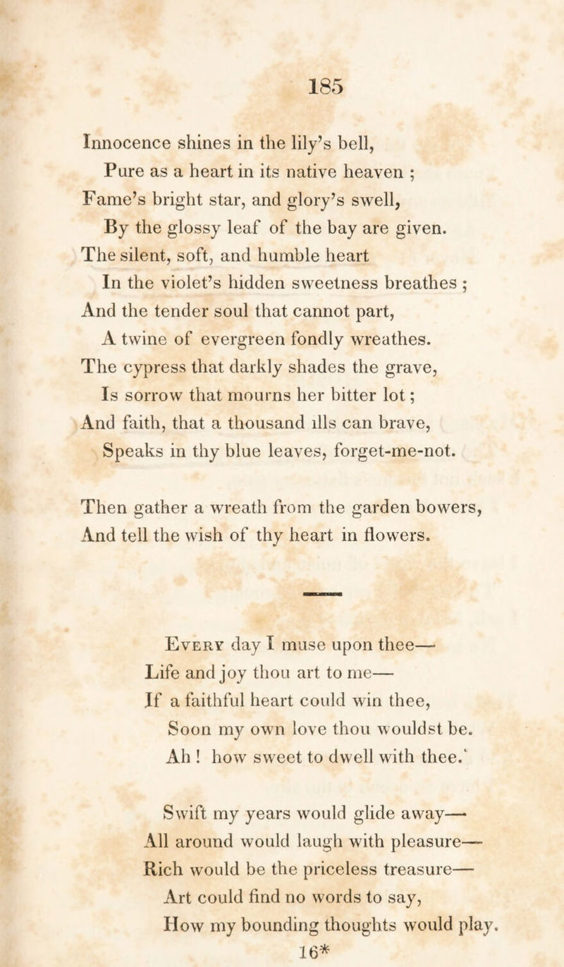 Innocence shines in the lily’s bell, Pure as a heart in its native heaven ; Fame’s bright star, and glory’s swell, By the glossy leaf of the bay are given. The silent, soft, and humble heart In the violet’s hidden sweetness breathes ; And the tender soul that cannot part, A twine of evergreen fondly wreathes. The cypress that darkly shades the grave, Is sorrow that mourns her bitter lot; And faith, that a thousand ills can brave, Speaks in thy blue leaves, forget-me-not. Then gather a wreath from the garden bowers, And tell the wish of thy heart in flowers. Every day I muse upon thee— Life and joy thou art to me— If a faithful heart could win thee, Soon my own love thou wouldst be. Ah ! how sweet to dwell with thee.' Swift my years would glide away— All around would laugh with pleasure— Rich would be the priceless treasure— Art could find no words to say, IIow my bounding thoughts would play. 16*