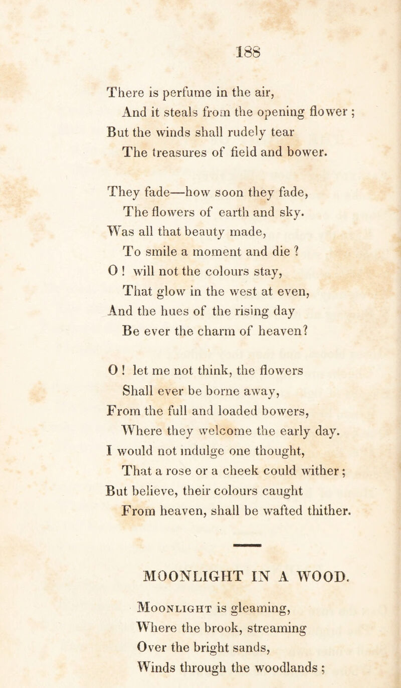 There is perfume in the air, And it steals from the opening flower ; But the winds shall rudely tear The treasures of field and bower. They fade—how soon they fade, The flowers of earth and sky. W as all that beauty made, To smile a moment and die ? 0 ! will not the colours stay, That glow in the west at even, And the hues of the rising day Be ever the charm of heaven? 0 ! let me not think, the flowers Shall ever be borne away, From the full and loaded bowers, Where they welcome the early day. I would not indulge one thought, That a rose or a cheek could wither; But believe, their colours caught From heaven, shall be wafted thither. MOONLIGHT IN A WOOD. Moonlight is gleaming, Where the brook, streaming Over the bright sands, Winds through the woodlands ;