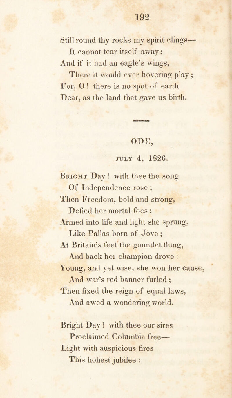 Still round thy rocks my spirit clings— It cannot tear itself away; And if it had an eagle’s wings, There it would ever hovering play ; For, 0 ! there is no spot of earth Dear, as the land that gave us birth. ODE, july 4, 1826. Bright Day ! with thee the song Of Independence rose; Then Freedom, bold and strong, Defied her mortal foes : Armed into life and light she sprung. Like Pallas bom of Jove ; At Britain’s feet the gauntlet flung, And back her champion drove : Young, and yet wise, she won her cause. And war’s red banner furled ; Then fixed the reign of equal laws, And awed a wondering world. Bright Day ! with thee our sires Proclaimed Columbia free— Light with auspicious fires This holiest jubilee :