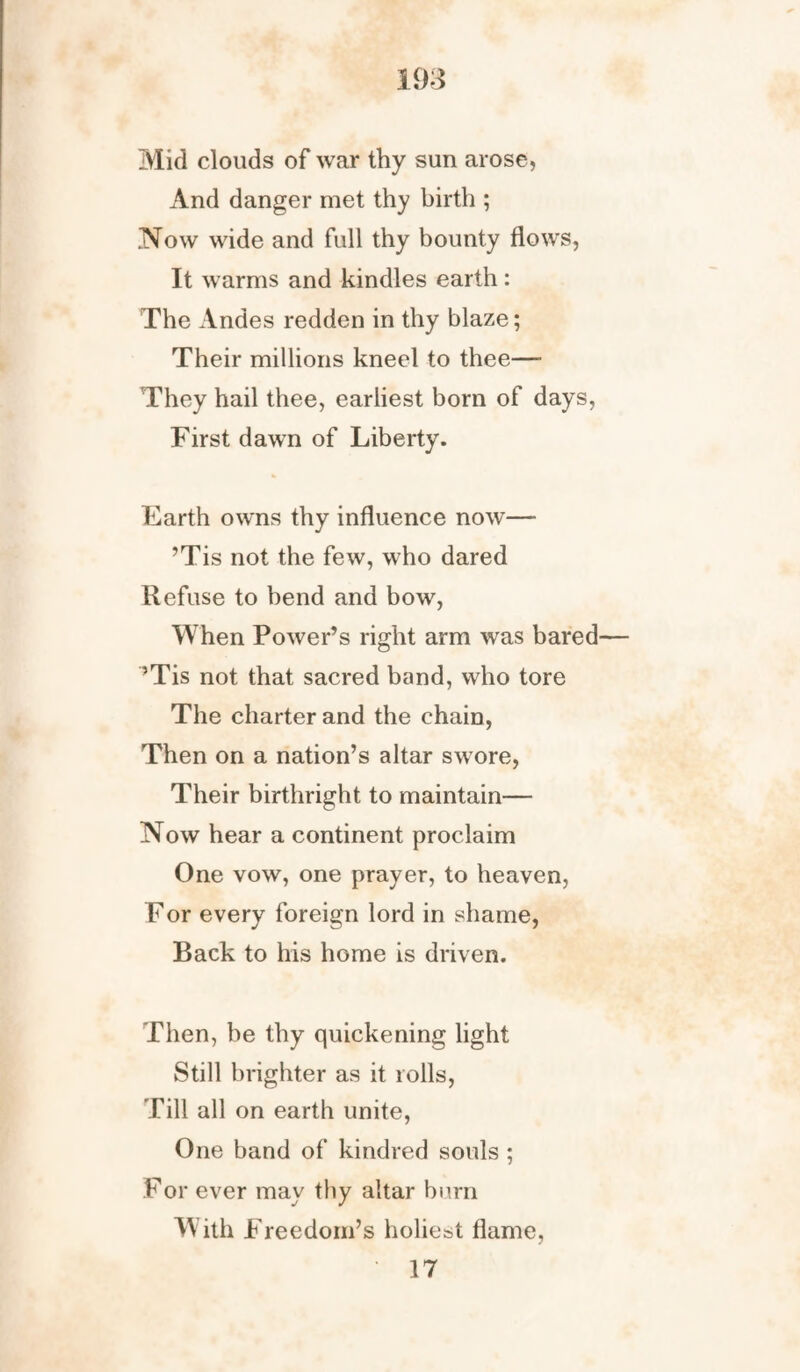 Mid clouds of war thy sun arose, And danger met thy birth ; Now wide and full thy bounty flows, It warms and kindles earth: The Andes redden in thy blaze; Their millions kneel to thee— They hail thee, earliest born of days, First dawn of Liberty. Earth owns thy influence now— ’Tis not the few, who dared Refuse to bend and bow, When Power’s right arm was bared ’Tis not that sacred band, who tore The charter and the chain, Then on a nation’s altar swore, Their birthright to maintain— Now hear a continent proclaim One vow, one prayer, to heaven, For every foreign lord in shame, Back to his home is driven. Then, be thy quickening light Still brighter as it rolls, Till all on earth unite, One band of kindred souls ; For ever may thy altar burn With Freedom’s holiest flame, 17
