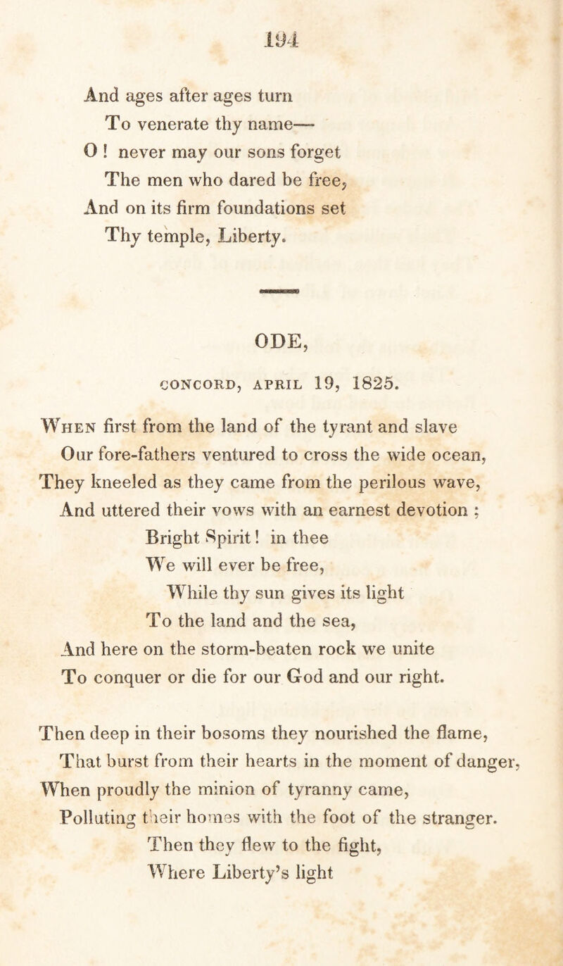 And ages after ages turn To venerate thy name— O ! never may our sons forget The men who dared be free. And on its firm foundations set Thy temple, Liberty. ODE, CONCORD, APRIL 19, 1825. When first from the land of the tyrant and slave Our fore-fathers ventured to cross the wide ocean, They kneeled as they came from the perilous wave, And uttered their vows with an earnest devotion ; Bright Spirit! in thee We will ever be free, While thy sun gives its light To the land and the sea, And here on the storm-beaten rock we unite To conquer or die for our God and our right. Then deep in their bosoms they nourished the flame, That burst from their hearts in the moment of danger, When proudly the minion of tyranny came, Polluting their homes with the foot of the stranger. Then they flew to the fight, Where Liberty’s light