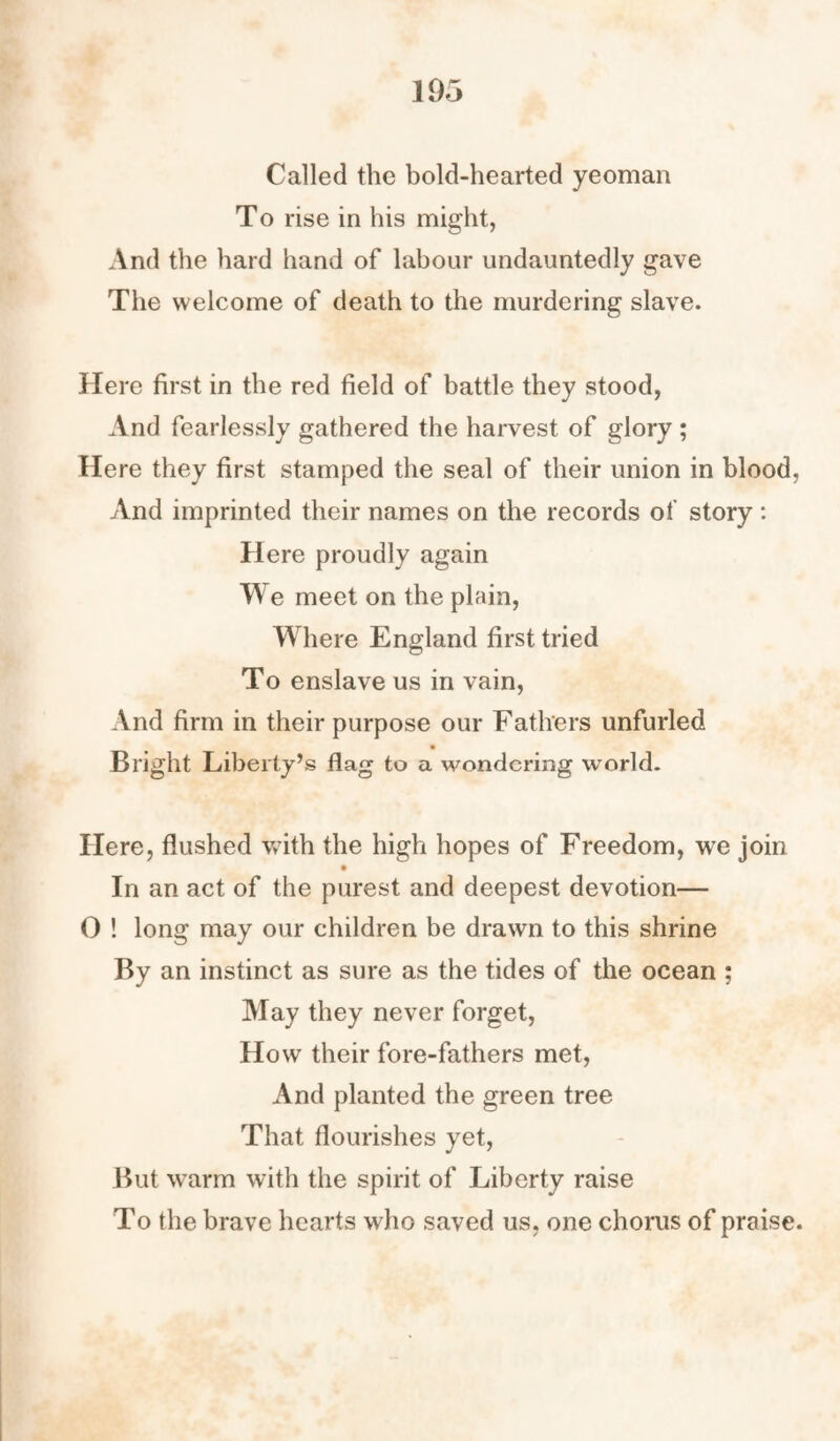 Called the bold-hearted yeoman To rise in his might, And the hard hand of labour undauntedly gave The welcome of death to the murdering slave. Here first in the red field of battle they stood, And fearlessly gathered the harvest of glory ; Here they first stamped the seal of their union in blood, And imprinted their names on the records of story : Here proudly again We meet on the plain, Where England first tried To enslave us in vain, And firm in their purpose our Fathers unfurled _ • Bright Liberty’s flag to a wondering world. Here, flushed with the high hopes of Freedom, we join In an act of the purest and deepest devotion— 0 ! long may our children be drawn to this shrine By an instinct as sure as the tides of the ocean ; May they never forget, How their fore-fathers met, And planted the green tree That flourishes yet, But warm with the spirit of Liberty raise To the brave hearts who saved us, one chorus of praise.