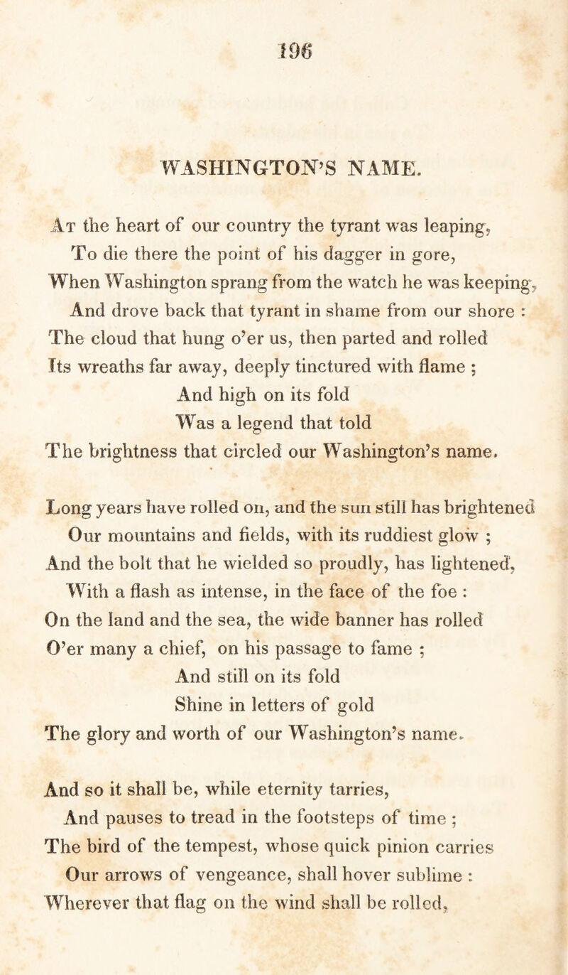 WASHINGTON’S NAME. At the heart of our country the tyrant was leaping. To die there the point of his dagger in gore, When Washington sprang from the watch he was keeping, And drove back that tyrant in shame from our shore : The cloud that hung o’er us, then parted and rolled Its wreaths far away, deeply tinctured with flame ; And high on its fold Was a legend that told The brightness that circled our Washington’s name. Long years have rolled on, and the sun still has brightened Our mountains and fields, with its ruddiest glow ; And the bolt that he wielded so proudly, has lightened, With a flash as intense, in the face of the foe : On the land and the sea, the wide banner has rolled O’er many a chief, on his passage to fame ; And still on its fold Shine in letters of gold The glory and worth of our Washington’s name. And so it shall be, while eternity tarries, And pauses to tread in the footsteps of time ; The bird of the tempest, whose quick pinion carries Our arrows of vengeance, shall hover sublime : Wherever that flag on the wind shall be rolled.