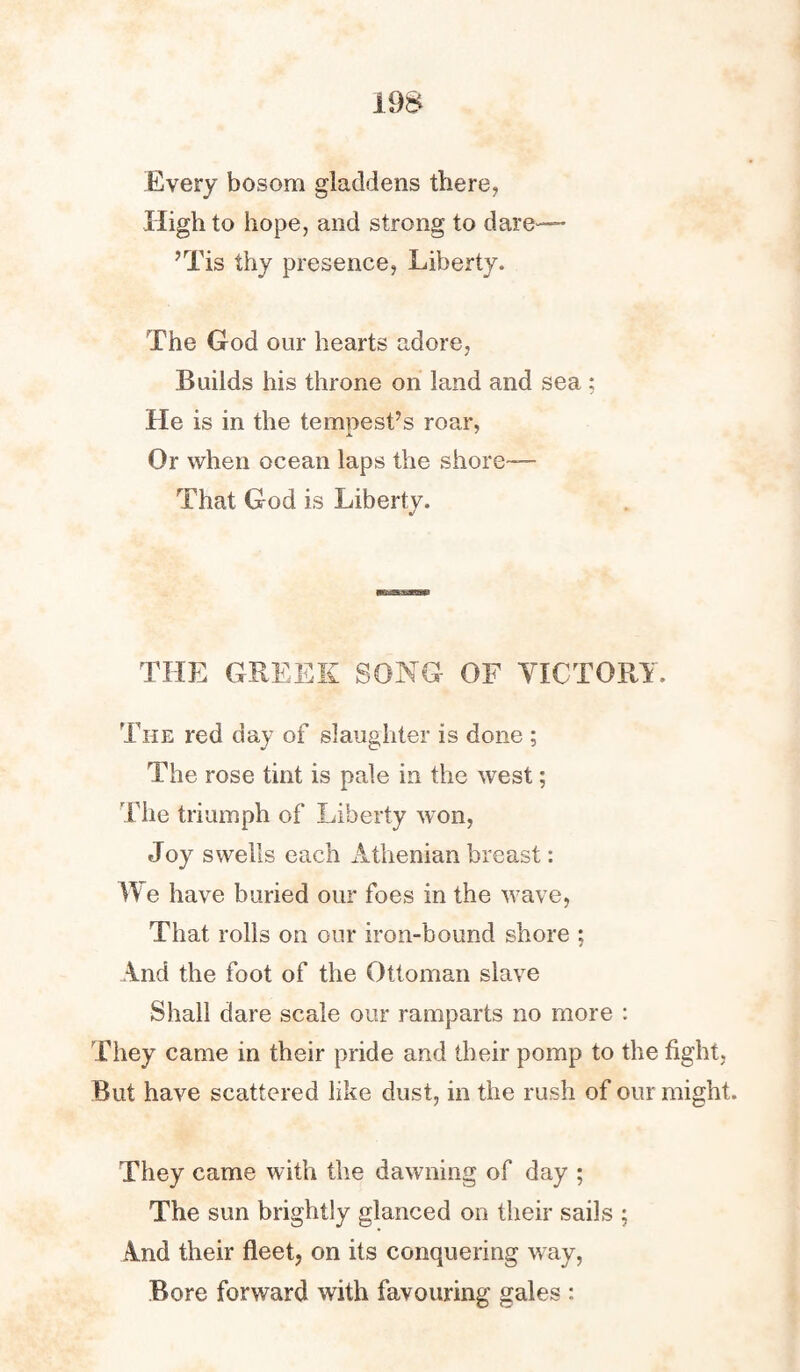 19S Every bosom gladdens there, High to hope, and strong to dare— ’Tis thy presence, Liberty. The God our hearts adore, Builds his throne on land and sea : He is in the tempest’s roar, Or when ocean laps the shore— That God is Liberty. THE GREEK SONG OF VICTORY. The red day of slaughter is done ; The rose tint is pale in the west; The triumph of Liberty won, Joy swells each Athenian breast: We have buried our foes in the wave, That rolls on our iron-bound shore ; And the foot of the Ottoman slave Shall dare scale our ramparts no more : They came in their pride and their pomp to the fight, But have scattered like dust, in the rush of our might. They came with the dawning of day ; The sun brightly glanced on their sails ; And their fleet, on its conquering way, Bore forward with favouring gales :