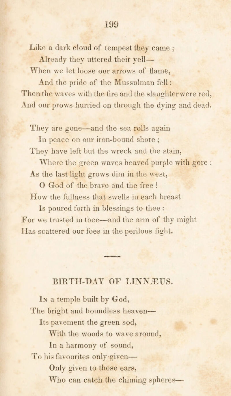 Like a dark cloud of tempest they came ; Already they uttered their yell— When we let loose our arrows of flame, And the pride of the Mussulman fell: Then the waves with the fire and the slaughter were red, And our prows hurried on through the dying and dead. They are gone—and the sea rolls again In peace on our iron-bound shore ; They have left but the wreck and the stain, Where the green waves heaved purple with gore : As the last light grows dim in the west, O God of the brave and the free ! IIow the fullness that swells in each breast Is poured forth in blessings to thee : For we trusted in thee—and the arm of thy might Has scattered our foes in the perilous fight. BIRTH-DAY OF LINNAEUS. In a temple built by God, The bright and boundless heaven— Its pavement the green sod, With the woods to wave around, In a harmony of sound, 'To his favourites only given— Only given to those ears, Who can catch the chiming spheres—