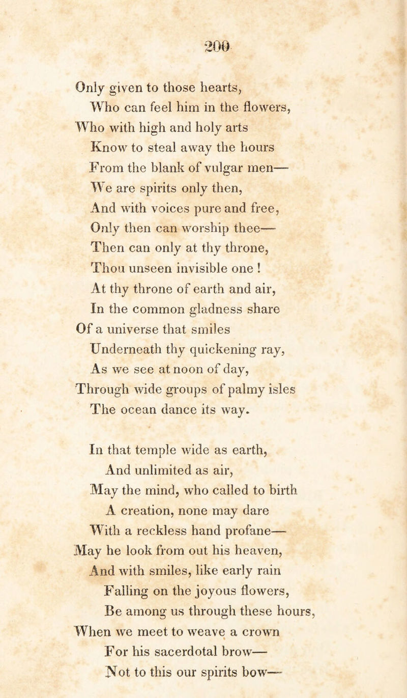 Only given to those hearts, Who can feel him in the flowers, Who with high and holy arts Know to steal away the hours From the blank of vulgar men— W e are spirits only then, And with voices pure and free, Only then can worship thee— Then can only at thy throne, Thou unseen invisible one ! At thy throne of earth and air, In the common gladness share Of a universe that smiles Underneath thy quickening ray, As we see at noon of day, Through wide groups of palmy isles The ocean dance its way. In that temple wide as earth, And unlimited as air, May the mind, who called to birth A creation, none may dare With a reckless hand profane— May he look from out his heaven, And with smiles, like early rain Falling on the joyous flowers, Be among us through these hours, When we meet to weave a crown For his sacerdotal brow— Not to this our spirits bow—