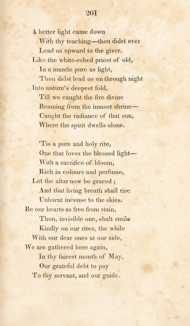 A better light came down With thy teaching—thou didst ever Lead us upward to the giver. Like the white-robed priest of old, In a mantle pure as light, Thou didst lead us on through night Into nature’s deepest fold, Till we caught the fire divine Beaming from the inmost shrine— Caught the radiance of that sun, Where the spirit dwells alone. ’Tis a pure and holy rite, One that loves the blessed light— W ith a sacrifice of bloom, Rich in colours and perfume, Let the altar now be graced ; And that living breath shall rise Unburnt incense to the skies. Be our hearts as free from stain, Thou, invisible one, shalt smile Kindly on our rites, the while With our dear ones at our side, W e are gathered here again, In thy fairest month of May, Our grateful debt to pay To thy servant, and our guide.