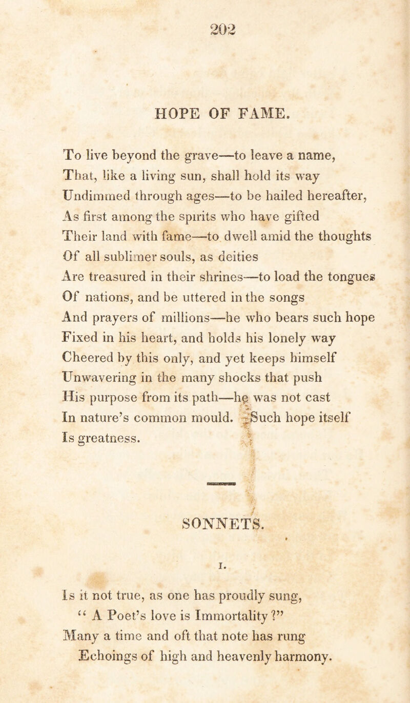 HOPE OF FAME. To live beyond the grave—-to leave a name, That, like a living sun, shall hold its way Undimmed through ages—to be hailed hereafter, As first among the spirits who have gifted Their land with fame—to dwell amid the thoughts Of all sublimer souls, as deities Are treasured in their shrines—to load the tongues Of nations, and be uttered in the songs And prayers of millions—he who bears such hope Fixed in his heart, and holds his lonely way Cheered by this only, and yet keeps himself Unwavering in the many shocks that push His purpose from its path—he was not cast In nature’s common mould. :-Such hope itself Is greatness. / SONNETS. i. is it not true, as one has proudly sung, u A Poet’s love is Immortality?” Many a time and oft that note has rung Echoings of high and heavenly harmony.