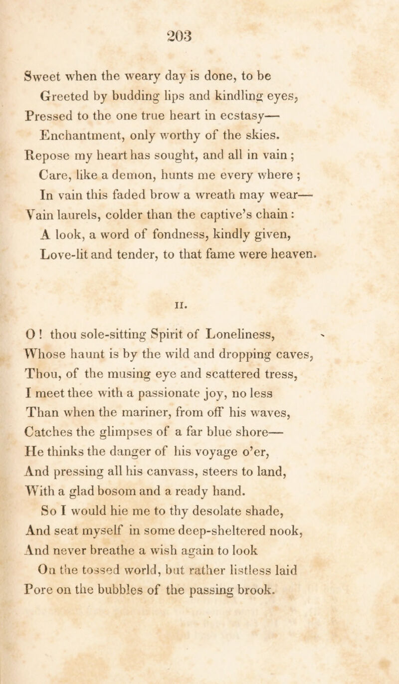 Sweet when the weary day is done, to be Greeted by budding lips and kindling eyes, Pressed to the one true heart in ecstasy— Enchantment, only worthy of the skies. Repose my heart has sought, and all in vain ; Care, like a demon, hunts me every where ; In vain this faded brow a wreath may wear— Vain laurels, colder than the captive’s chain : A look, a word of fondness, kindly given, Love-lit and tender, to that fame were heaven. ii. 0 ! thou sole-sitting Spirit of Loneliness, Whose haunt is by the wild and dropping caves, Thou, of the musing eye and scattered tress, I meet thee with a passionate joy, no less Than when the mariner, from off his waves, Catches the glimpses of a far blue shore— He thinks the danger of his voyage o’er, And pressing all his canvass, steers to land, With a glad bosom and a ready hand. So I would hie me to thy desolate shade, And seat myself in some deep-sheltered nook, And never breathe a wish again to look On the tossed world, but rather listless laid Pore on the bubbles of the passing brook.