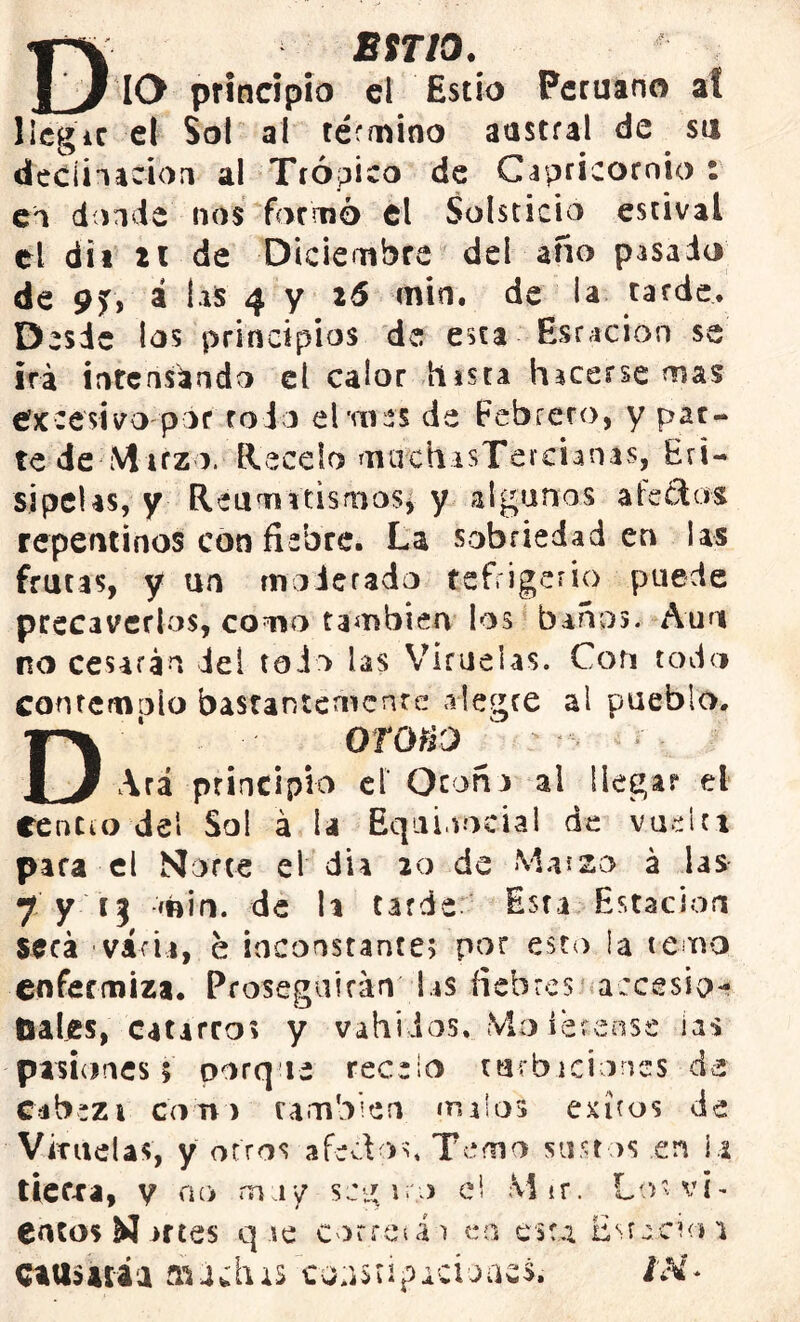 ESTIO. _ IO principio el Estío Peruano at llegar el Sol al término austral de su declinación al Trópico de Capricornio : en donde nos formó el Solsticio estival el di i zi de Diciembre del año pasado de 9f, á las 4 y 26 min. de la tarde. Desde los principios de esta foración se irá intensando el calor hasta hacerse mas efxcesivo por rodo el'mes de febrero, y par- te de-Muzo. flécelo maehisTercunas, Eri- sipelas, y Reumatismos, y algunos afectos repentinos con fiebre. La sobriedad en las frutas, y un moderado refrigerio puede precaverlos, como también los baños. Aun no cesarán del todo las Viruelas. Con todo contemplo bastantemente alegre al pueblo. DOTOHO ‘ : ' - ‘* Ara principio ef Otoña al llegar el Centto del Sol á U Equi.vocial de vuelti para el Norte el día 20 de M.uzo á las 7 y ij min. de la tarde Esta Estación seca • vicia, e inconstante; por esto !a temo enfermiza. Proseguirán las fiebres accesio- nales, catarro? y vahídos. Muleteóse ias pasiones 5 porque recelo turbaciones de Cabezt cono también «naios exiros de Vitadas, y otros afedos. Temo sustos en i a tierxa, y no muy scgir.o el M ir . Lo s v i - entos N artes q se corres á 1 en esta Estario 1 causará a raí chis coa$ti?acioíu& i'M-