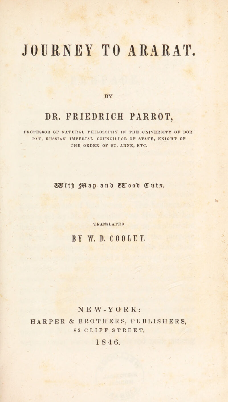 JOURNEY TO ARARAT. BY DR. FRIEDRICH PARROT, PROFESSOR OF NATURAL PHILOSOPHY IN THE UNIVERSITY OF DOR PAT, RUSSIAN IMPERIAL COUNCILLOR OF STATE, KNIGHT OF THE ORDER OF ST. ANNE, ETC. OTftj) iTlap anXf OTootr Cuts. TRANSLATED BY W. D, C 0 0 L E Y. NEW-YORK: HARPER & BROTHERS, PUBLISHERS, 82 CLIFF STREET.