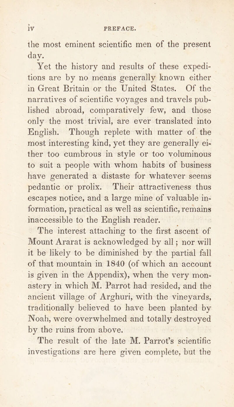 the most eminent scientific men of the present dav. Yet the history and results of these expedi¬ tions are by no means generally known either in Great Britain or the United States. Of the narratives of scientific voyages and travels pub¬ lished abroad, comparatively few, and those only the most trivial, are ever translated into English. Though replete with matter of the most interesting kind, yet they are generally ei¬ ther too cumbrous in style or too voluminous to suit a people with whom habits of business have generated a distaste for whatever seems pedantic or prolix. Their attractiveness thus escapes notice, and a large mine of valuable in¬ formation, practical as well as scientific, remains inaccessible to the English reader. The interest attaching to the first ascent of Mount Ararat is acknowledged by all; nor will it be likely to be diminished by the partial fall of that mountain in 1840 (of which an account is given in the Appendix), when the very mon¬ astery in which M. Parrot had resided, and the ancient village of Arghuri, with the vineyards, traditionally believed to have been planted by Noah, were overwhelmed and totally destroyed by the ruins from above. The result of the late M. Parrot’s scientific investigations are here given complete, but the