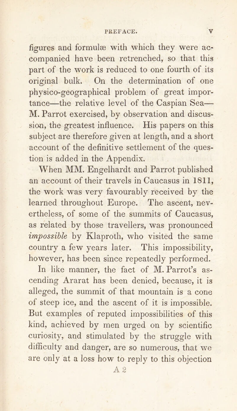 figures and formulas with which they were ac¬ companied have been retrenched, so that this part of the work is reduced to one fourth of its original bulk. On the determination of one physico-geographical problem of great impor¬ tance—the relative level of the Caspian Sea— M. Parrot exercised, by observation and discus¬ sion, the greatest influence. His papers on this subject are therefore given at length, and a short account of the definitive settlement of the ques¬ tion is added in the Appendix. When MM. Engelhardt and Parrot published an account of their travels in Caucasus in 1811, the work was very favourably received by the learned throughout Europe. The ascent, nev¬ ertheless, of some of the summits of Caucasus, as related by those travellers, was pronounced impossible by Klaproth, who visited the same country a few years later. This impossibility, however, has been since repeatedly performed. In like manner, the fact of M. Parrot’s as¬ cending Ararat has been denied, because, it is alleged, the summit of that mountain is a cone of steep ice, and the ascent of it is impossible. But examples of reputed impossibilities of this kind, achieved by men urged on by scientific curiosity, and stimulated by the struggle with difficulty and danger, are so numerous, that we are only at a loss how to reply to this objection A 2