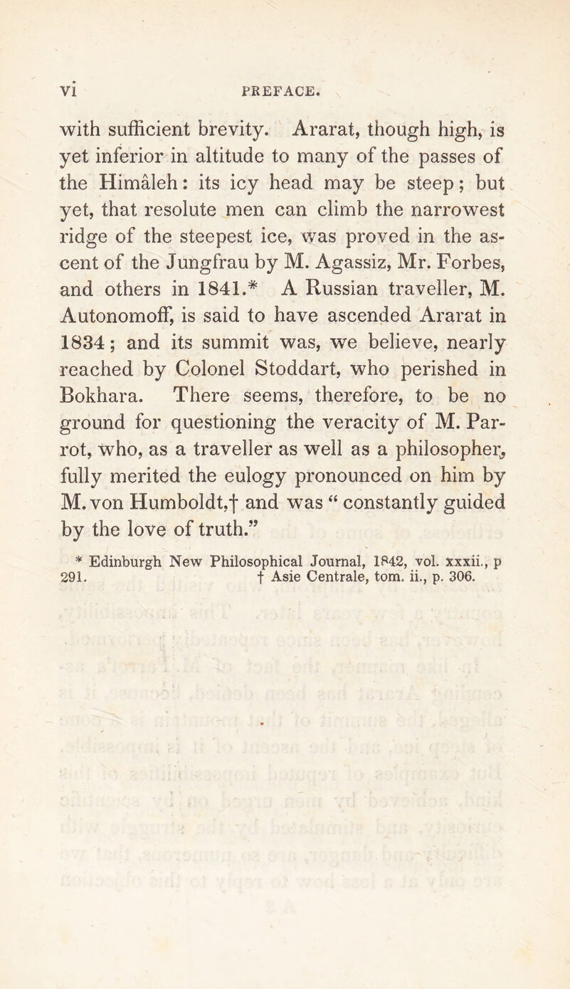 with sufficient brevity. Ararat, though high, is yet inferior in altitude to many of the passes of the Himaleh: its icy head may be steep; but yet, that resolute men can climb the narrowest ridge of the steepest ice, was proved in the as¬ cent of the Jungfrau by M. Agassiz, Mr. Forbes, and others in 1841.* A Russian traveller, M. Autonomoff, is said to have ascended Ararat in 1834; and its summit was, we believe, nearly reached by Colonel Stoddart, who perished in Bokhara. There seems, therefore, to be no ground for questioning the veracity of M. Par¬ rot, who, as a traveller as well as a philosopher,, fully merited the eulogy pronounced on him by M.von Humboldt,f and was “ constantly guided by the love of truth.” * Edinburgh New Philosophical Journal, 1842, vol. xxxii., p 291. f Asie Centrale, tom. ii., p. 306.