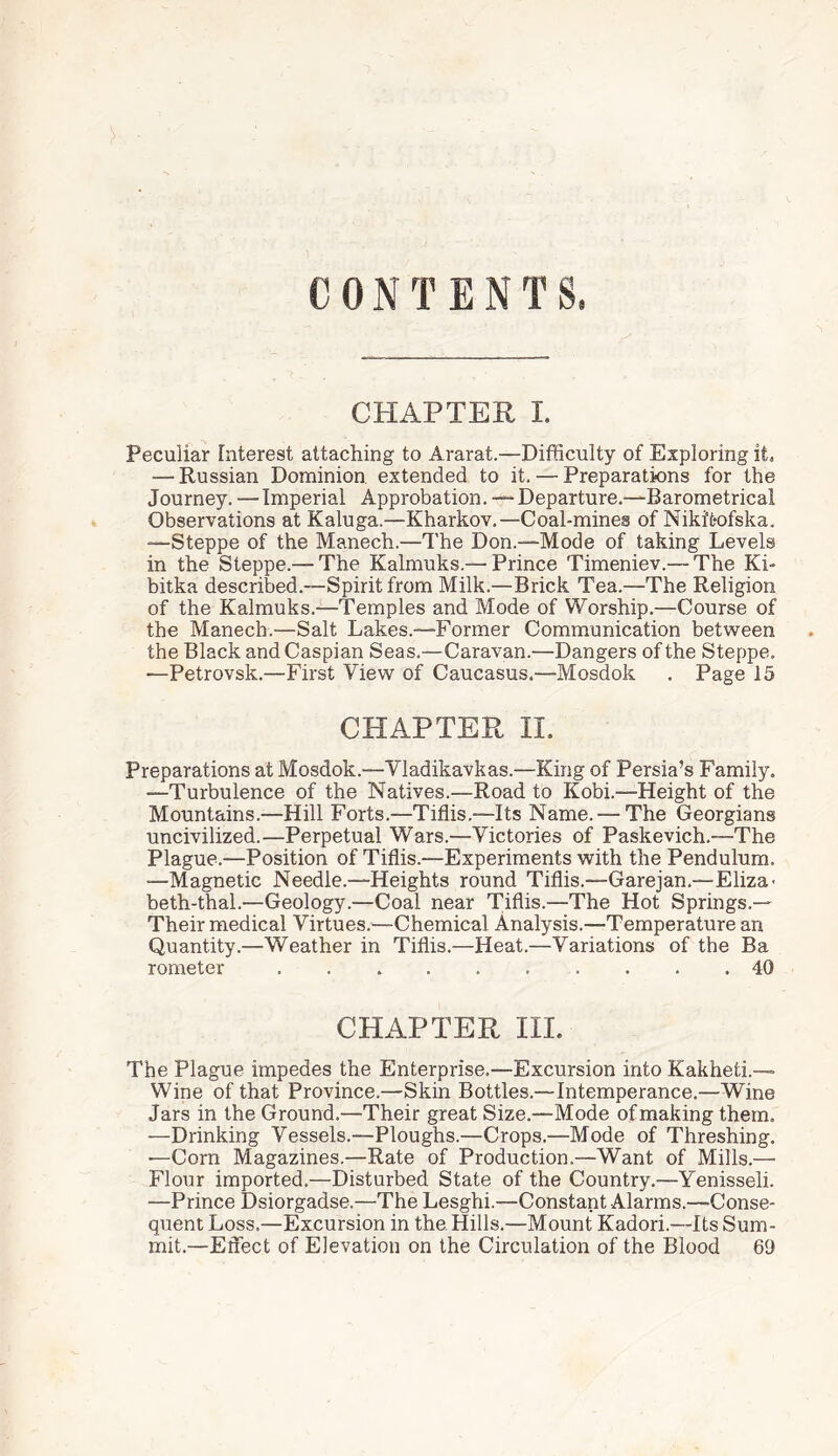 CONTENTS. CHAPTER I. Peculiar interest attaching to Ararat.—Difficulty of Exploring it. — Russian Dominion extended to it. — Preparations for the Journey. — Imperial Approbation. — Departure.-—Barometrical Observations at Kaluga.—Kharkov.—Coal-mines of Nikifcofska. ■—Steppe of the Manech.—The Don.-—Mode of taking Levels in the Steppe.— The Kalmuks.— Prince Timeniev.— The Ki- bitka described.—Spirit from Milk.—Brick Tea.—The Religion of the Kalmuks.—Temples and Mode of Worship.—Course of the Manech.—Salt Lakes.—Former Communication between the Black and Caspian Seas.—Caravan.—Dangers of the Steppe. —Petrovsk.—First View of Caucasus.—Mosdok . Page 15 CHAPTER II. Preparations at Mosdok.—Yladikavkas.—King of Persia’s Family. —Turbulence of the Natives.—Road to Kobi.—Height of the Mountains.—Hill Forts.—Tiflis.—Its Name. — The Georgians uncivilized.—Perpetual Wars.—Victories of Paskevich.—The Plague.—Position of Tiflis.—Experiments with the Pendulum. —Magnetic Needle.—Heights round Tiflis.—Garejan.—Eliza- beth-thal.—Geology.—Coal near Tiflis.—The Hot Springs.— Their medical Virtues.—Chemical Analysis.—Temperature an Quantity.—Weather in Tiflis.—Heat.—Variations of the Ba rometer.. 40 CHAPTER III. The Plague impedes the Enterprise.—Excursion into Kakheti.-— Wine of that Province.—Skin Bottles.—Intemperance.—Wine Jars in the Ground.—Their great Size.—Mode of making them. —Drinking Vessels.—Ploughs.—Crops.—Mode of Threshing. —Corn Magazines.—Rate of Production.—Want of Mills.—• Flour imported.—Disturbed State of the Country.—Yenisseli. —Prince Dsiorgadse.—The Lesghi.—Constant Alarms.—Conse¬ quent Loss.—Excursion in the. Hills.—Mount Kadori.—Its Sum¬ mit.—Effect of Elevation on the Circulation of the Blood 69