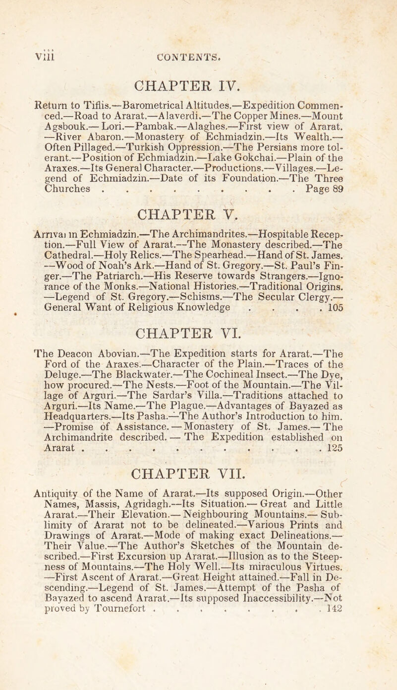 CHAPTER IV. Return to Tiflis.—Barometrical Altitudes.—Expedition Commen¬ ced.—Road to Ararat.—Alaverdi.—The Copper Mines.—Mount Agsbouk.— Lori.—Pambak.—Alaghes.—First view of Ararat. -—River Abaron.—Monastery of Echmiadzin.—Its Wealth.— Often Pillaged.—Turkish Oppression.—The Persians more tol¬ erant.—Position of Echmiadzin.—Lake Gokchai.—Plain of the Araxes.—Its General Character.—Productions.—Villages.—Le¬ gend of Echmiadzin.—Date of its Foundation.—The Three Churches.Page 89 CHAPTER V. Arrival in Echmiadzin.—The Archimandrites.—Hospitable Recep¬ tion.—Full View of Ararat.—The Monastery described.—The Cathedral.—Holy Relics.—The Spearhead.—Hand of St. James. —Wood of Noah’s Ark.—Hand of St. Gregory.—St. Paul’s Fin¬ ger.—The Patriarch.—His Reserve towards Strangers.—Igno¬ rance of the Monks.—National Histories.—Traditional Origins. —Legend of St. Gregory.—Schisms.—The Secular Clergy.— General Want of Religious Knowledge .... 105 CHAPTER VI. The Deacon Abovian.—The Expedition starts for Ararat.—The Ford of the Araxes.—Character of the Plain.—Traces of the Deluge.—The Blackwater.—The Cochineal Insect.—The Dye, how procured.—The Nests.—Foot of the Mountain.—The Vil¬ lage of Arguri.—The Sardar’s Villa.—Traditions attached to Arguri.—Its Name.—The Plague.—Advantages of Bayazed as Headquarters.—Its Pasha.—The Author’s Introduction to him. —Promise of Assistance. — Monastery of St. James.— The Archimandrite described. — The Expedition established on Ararat.125 CHAPTER VII. Antiquity of the Name of Ararat.—Its supposed Origin.—Other Names, Massis, Agridagh.—Its Situation.— Great and Little Ararat.—Their Elevation.— Neighbouring Mountains.— Sub¬ limity of Ararat not to be delineated.—Various Prints and Drawings of Ararat.—Mode of making exact Delineations.— Their Value.—The Author’s Sketches of the Mountain de¬ scribed.—First Excursion up Ararat.—Illusion as to the Steep¬ ness of Mountains.—The Holy Well.—Its miraculous Virtues. —First Ascent of Ararat.—Great Height attained.—Fall in De¬ scending.—Legend of St. James.—Attempt of the Pasha of Bayazed to ascend Ararat.—Its supposed Inaccessibility.—Not proved by Tournefort.142