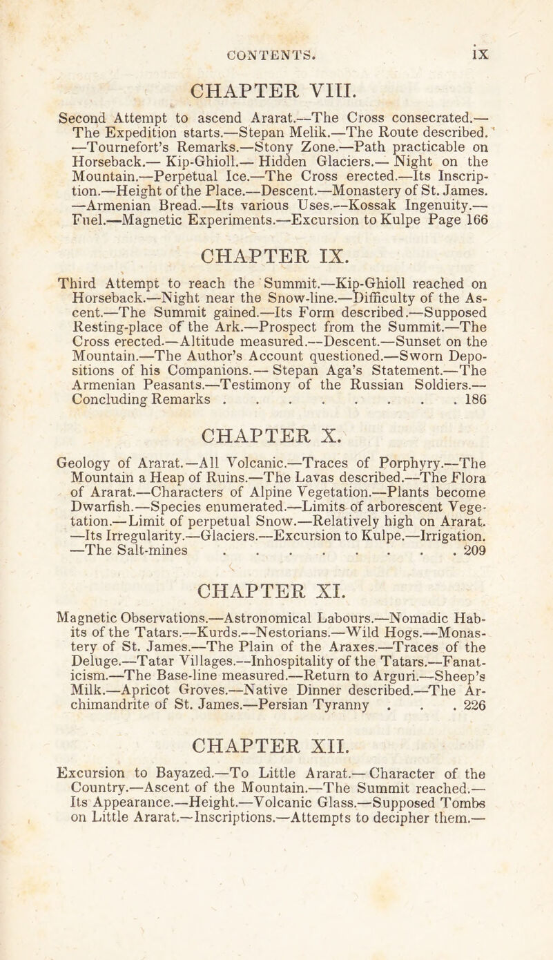 CHAPTER VIII. Second Attempt to ascend Ararat.—The Cross consecrated.— The Expedition starts.—Stepan Melik.—The Route described.1 —Tournefort’s Remarks.—Stony Zone.—Path practicable on Horseback.— Kip-Ghioll.— Hidden Glaciers.— Night on the Mountain.—Perpetual Ice.—The Cross erected.—Its Inscrip¬ tion.—Height of the Place.—Descent.—Monastery of St. James. —Armenian Bread.—Its various Uses.—Kossak Ingenuity.— Fuel.—Magnetic Experiments.—Excursion toKulpe Page 166 CHAPTER IX. Third Attempt to reach the Summit.—Kip-Ghioll reached on Horseback.—Night near the Snow-line.—Difficulty of the As¬ cent.—The Summit gained.—Its Form described.—Supposed Resting-place of the Ark.—Prospect from the Summit.—The Cross erected.—Altitude measured.—Descent.—Sunset on the Mountain.—The Author’s Account questioned.—Sworn Depo¬ sitions of his Companions.— Stepan Aga’s Statement.—The Armenian Peasants.—Testimony of the Russian Soldiers.— Concluding Remarks.186 CHAPTER X. Geology of Ararat.—All Volcanic.—Traces of Porphyry.—The Mountain a Heap of Ruins.—The Lavas described.—The Flora of Ararat.—Characters of Alpine Vegetation.—Plants become Dwarfish.—Species enumerated.—Limits of arborescent Vege¬ tation.— Limit of perpetual Snow.—Relatively high on Ararat. —Its Irregularity.—Glaciers.—Excursion to Kulpe.—Irrigation. —The Salt-mines.209 <x CHAPTER XI. Magnetic Observations.—Astronomical Labours.—Nomadic Hab¬ its of the Tatars.—Kurds.—Nestorians.—Wild Hogs.—Monas¬ tery of St. James.—The Plain of the Araxes.—Traces of the Deluge.—Tatar Villages.—Inhospitality of the Tatars.—Fanat¬ icism.—The Base-line measured.—Return to Arguri.—Sheep’s Milk.—Apricot Groves.—Native Dinner described.—The Ar¬ chimandrite of St. James.—Persian Tyranny . . . 226 CHAPTER XII. Excursion to Bayazed.—To Little Ararat.— Character of the Country.—Ascent of the Mountain.—The Summit reached.— Its Appearance.—Height.—Volcanic Glass.—Supposed Tombs on Little Ararat.—Inscriptions.—Attempts to decipher them.—