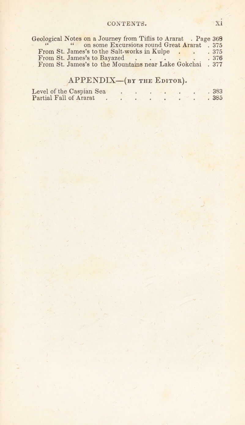 Geological Notes on a Journey from Tiflis to Ararat . Page 368 “ “ on some Excursions round Great Ararat . 375 From St. James’s to the Salt-works in Kulpe . . . 375 From St. James’s to Bayazed.376 From St. James’s to the Mountains near Lake Gokchai . 377 APPENDIX—(by the Editor). Level of the Caspian Sea.. 383 Partial Fall of Ararat ........ 385