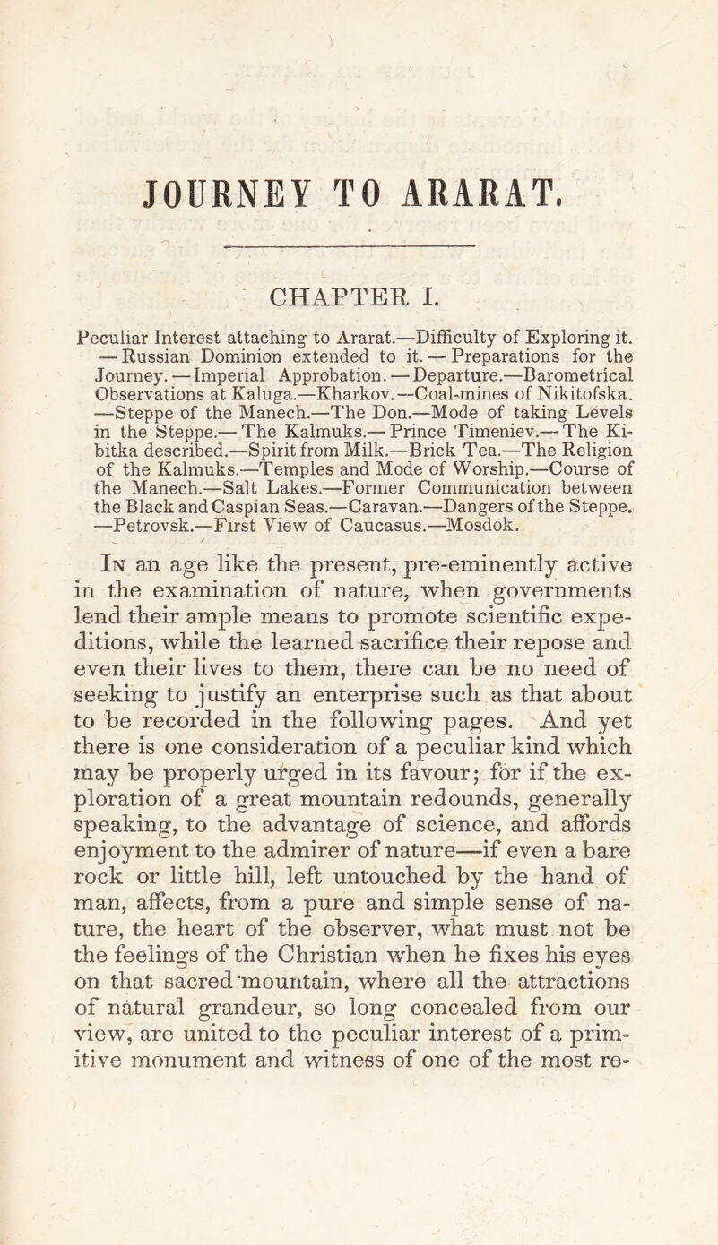 JOURNEY TO ARARAT. CHAPTER I. Peculiar Interest attaching to Ararat.—Difficulty of Exploring it. — Russian Dominion extended to it. — Preparations for the Journey. —Imperial Approbation. — Departure.—Barometrical Observations at Kaluga.—Kharkov.—Coal-mines of Nikitofska. —Steppe of the Manech.—The Don.—Mode of taking Levels in the Steppe.— The Kalmuks.— Prince Timeniev.— The Ki- bitka described.—Spirit from Milk.—Brick Tea.—The Religion of the Kalmuks.—Temples and Mode of Worship.—Course of the Manech.—Salt Lakes.—Former Communication between the Black and Caspian Seas.—Caravan.—Dangers of the Steppe. —Petrovsk.—First View of Caucasus.—Mosdok. ___ / In an age like the present, pre-eminently active in the examination of nature, when governments lend their ample means to promote scientific expe¬ ditions, while the learned sacrifice their repose and even their lives to them, there can be no need of seeking to justify an enterprise such as that about to be recorded in the following pages. And yet there is one consideration of a peculiar kind which may be properly urged in its favour; fbr if the ex¬ ploration of a great mountain redounds, generally speaking, to the advantage of science, and affords enjoyment to the admirer of nature—-if even a bare rock or little hill, left untouched by the hand of man, affects, from a pure and simple sense of na¬ ture, the heart of the observer, what must not be the feelings of the Christian when he fixes his eyes on that sacred'mountain, where all the attractions of natural grandeur, so long concealed from our view, are united to the peculiar interest of a prim¬ itive monument and witness of one of the most re-