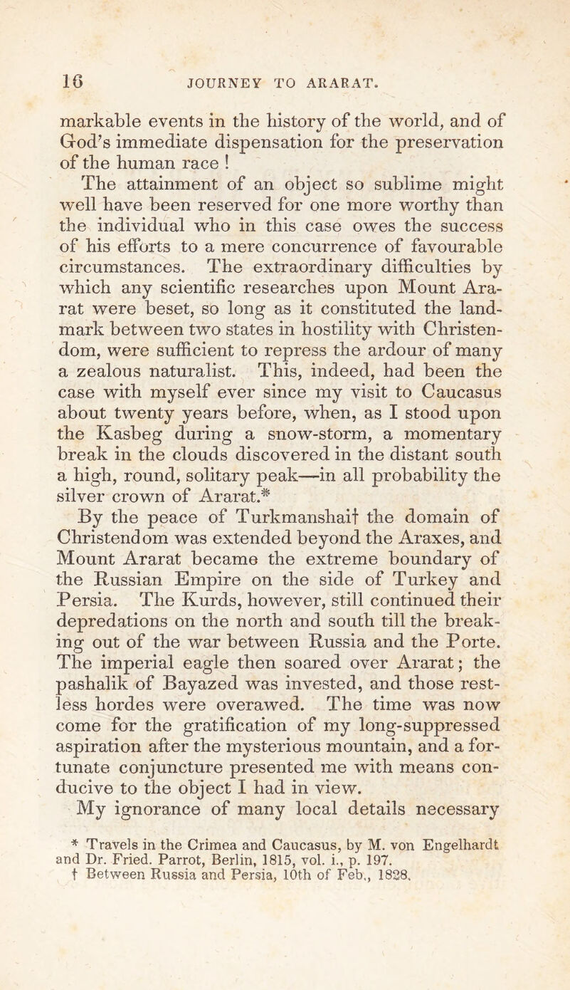 markable events in the history of the world, and of God’s immediate dispensation for the preservation of the human race ! The attainment of an object so sublime might well have been reserved for one more worthy than the individual who in this case owes the success of his efforts to a mere concurrence of favourable circumstances. The extraordinary difficulties by which any scientific researches upon Mount Ara¬ rat were beset, so long as it constituted the land¬ mark between two states in hostility with Christen¬ dom, were sufficient to repress the ardour of many a zealous naturalist. This, indeed, had been the case with myself ever since my visit to Caucasus about twenty years before, when, as I stood upon the Ivasbeg during a snow-storm, a momentary break in the clouds discovered in the distant south a high, round, solitary peak—in all probability the silver crown of Ararat.* By the peace of Turkmanshaif the domain of Christendom was extended beyond the Araxes, and Mount Ararat became the extreme boundary of the Russian Empire on the side of Turkey and Persia. The Kurds, however, still continued their depredations on the north and south till the break¬ ing- out of the war between Russia and the Porte. The imperial eagle then soared over Ararat; the pashalik of Bayazed was invested, and those rest¬ less hordes were overawed. The time was now come for the gratification of my long-suppressed aspiration after the mysterious mountain, and a for¬ tunate conjuncture presented me with means con¬ ducive to the object I had in view. My ignorance of many local details necessary * Travels in the Crimea and Caucasus, by M. von Engelhard! and Dr. Fried. Parrot, Berlin, 1815, vol. i., p. 197. t Between Russia and Persia, 10th of Feb., 1828.