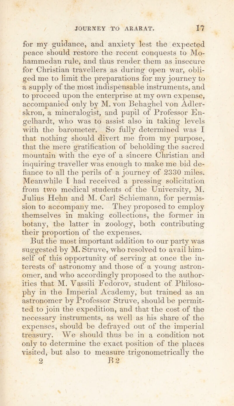 for my guidance, and anxiety lest the expected peace should restore the recent conquests to Mo¬ hammedan rule, and thus render them as insecure for Christian travellers as during open war, obli¬ ged me to limit the preparations for my journey to a supply of the most indispensable instruments, and to proceed upon the enterprise at my own expense, accompanied only by M. von Behaghel von Adler- skron, a mineralogist, and pupil of Professor En- gelhardt, who was to assist also in taking levels with the barometer. So fully determined was I that nothing should divert me from my purpose, that the mere gratification of beholding the sacred mountain with the eye of a sincere Christian and inquiring traveller was enough to make me bid de¬ fiance to all the perils of a journey of 2330 miles. Meanwhile I had received a pressing solicitation from two medical students of the University, M. Julius Hehn and M. Carl Schiemann, for permis¬ sion to accompany me. They proposed to employ themselves in making collections, the former in botany, the latter in zoology, both contributing their proportion of the expenses. But the most important addition to our party was suggested by M. Struve, who resolved to avail him¬ self of this opportunity of serving at once the in¬ terests of astronomy and those of a young astron¬ omer, and who accordingly proposed to the author¬ ities that M. Vassili Fedorov, student of Philoso¬ phy in the Imperial Academy, but trained as an astronomer by Professor Struve, should be permit¬ ted to join the expedition, and that the cost of the necessary instruments, as well as his share of the expenses, should be defrayed out of the imperial treasury. We should thus be in a condition not only to determine the exact position of the places visited, but also to measure trigonometrically the 2 B 2