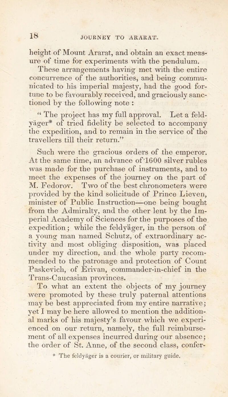 height of Mount Ararat, and obtain an exact meas¬ ure of time for experiments with the pendulum. These arrangements having met with the entire concurrence of the authorities, and being commu¬ nicated to his imperial majesty, had the good for¬ tune to be favourably received, and graciously sanc¬ tioned by the following note : “ The project has my full approval. Let a feld- yager* of tried fidelity be selected to accompany the expedition, and to remain in the service of the travellers till their return.” Such were the gracious orders of the emperor. At the same time, an advance ofT600 silver rubles was made for the purchase of instruments, and to meet the expenses of the journey on the part of M. Fedorov. Two of the best chronometers were provided by the kind solicitude of Prince Lieven, minister of Public Instruction—one being bought from the Admiralty, and the other lent by the Im¬ perial Academy of Sciences for the purposes of the expedition; while the feldyager, in the person of a young man named Schutz, of extraordinary ac¬ tivity and most obliging disposition, was placed under my direction, and the whole party recom¬ mended to the patronage and protection of Count Paskevich, of Erivan, commander-in-chief in the Trans-Caucasian provinces. To what an extent the objects of my journey were promoted by these truly paternal attentions may be best appreciated from my entire narrative; yet I may be here allowed to mention the addition¬ al marks of his majesty’s favour which we experi¬ enced on our return, namely, the full reimburse¬ ment of all expenses incurred during our absence; the order of St. Anne, of the second, class, confer- * The feldyager is a courier, or military guide.