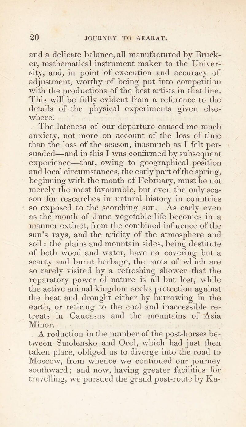 and a delicate balance, all manufactured by Briick- er, mathematical instrument maker to the Univer¬ sity, and, in point of execution and accuracy of adjustment, worthy of being put into competition with the productions of the best artists in that line. This will be fully evident from a reference to the details of the physical experiments given else¬ where. The lateness of our departure caused me much anxiety, not more on account of the loss of time than the loss of the season, inasmuch as I felt per¬ suaded—and in this I was confirmed by subsequent experience—that, owing to geographical position and local circumstances, the early part of the spring, beginning with the month of February, must be not merely the most favourable, but even the only sea¬ son for researches in natural history in countries so exposed to the scorching sun. As early even as the month of June vegetable life becomes in a manner extinct, from the combined influence of the sun’s rays, and the aridity of the atmosphere and soil: the plains and mountain sides, being destitute of both wood and water, have no covering but a scanty and burnt herbage, the roots of which are so rarely visited by a refreshing shower that the reparatory power of nature is all but lost, while the active animal kingdom seeks protection against the heat and drought either by burrowing in the earth, or retiring to the cool and inaccessible re¬ treats in Caucasus and the mountains of Asia Minor. A reduction in the number of the post-horses be¬ tween Smolensko and Orel, which had just then taken place, obliged us to diverge into the road to Moscow, from whence we continued our journey southward; and now, having greater facilities for travelling, we pursued the grand post-route by Ka-