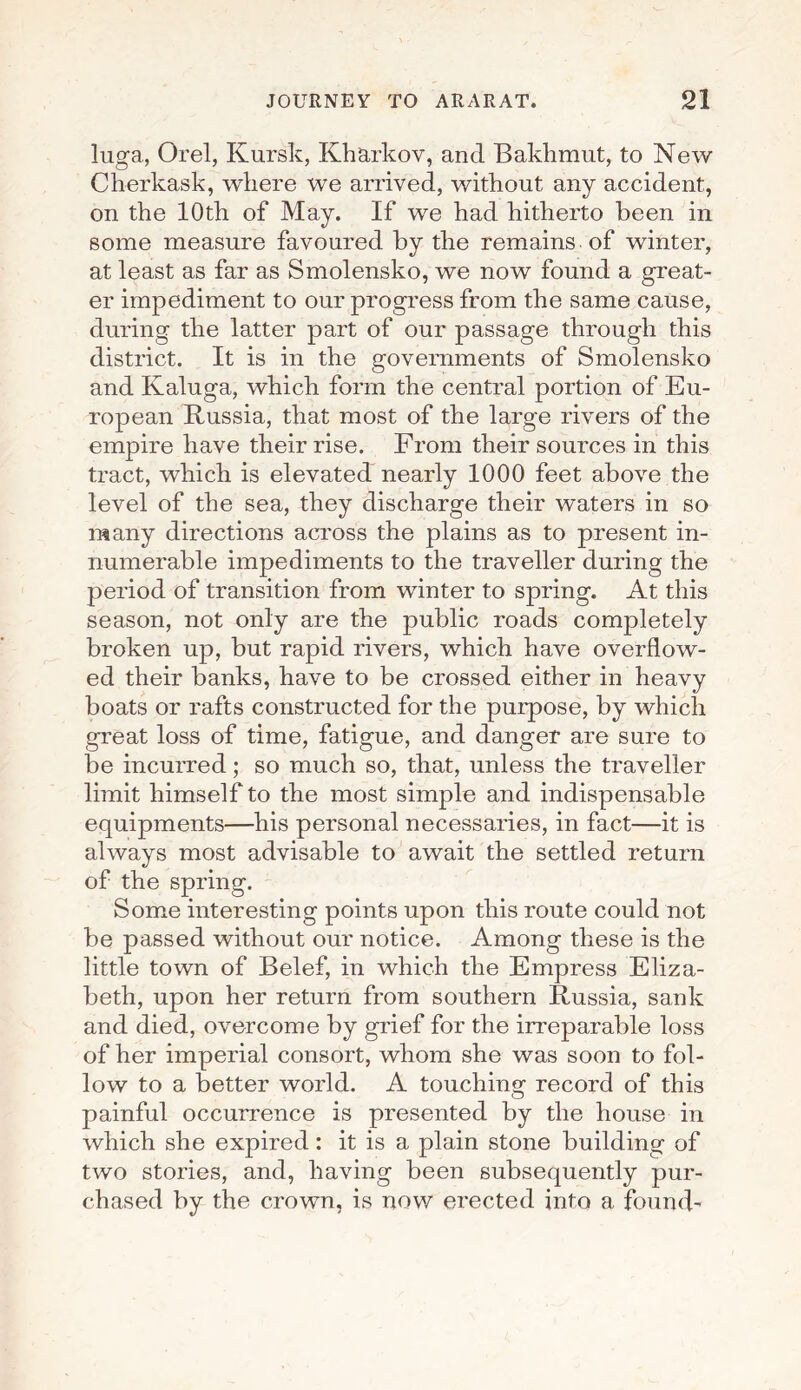 luga, Orel, Kursk, Kharkov, and Bakhmut, to New Cherkask, where we arrived, without any accident, on the 10th of May. If we had hitherto been in some measure favoured by the remains of winter, at least as far as Smolensko, we now found a great¬ er impediment to our progress from the same cause, during the latter part of our passage through this district. It is in the governments of Smolensko and Kaluga, which form the central portion of Eu¬ ropean Russia, that most of the large rivers of the empire have their rise. From their sources in this tract, which is elevated nearly 1000 feet above the level of the sea, they discharge their waters in so many directions across the plains as to present in¬ numerable impediments to the traveller during the period of transition from winter to spring. At this season, not only are the public roads completely broken up, but rapid rivers, which have overflow¬ ed their banks, have to be crossed either in heavy boats or rafts constructed for the purpose, by which great loss of time, fatigue, and danger are sure to be incurred; so much so, that, unless the traveller limit himself to the most simple and indispensable equipments—his personal necessaries, in fact—it is always most advisable to await the settled return of the spring. Some interesting points upon this route could not be passed without our notice. Among these is the little town of Belef, in which the Empress Eliza¬ beth, upon her return from southern Russia, sank and died, overcome by grief for the irreparable loss of her imperial consort, whom she was soon to fol¬ low to a better world. A touching record of this painful occurrence is presented by the house in which she expired: it is a plain stone building of two stories, and, having been subsequently pur¬ chased by the crown, is now erected into a found'