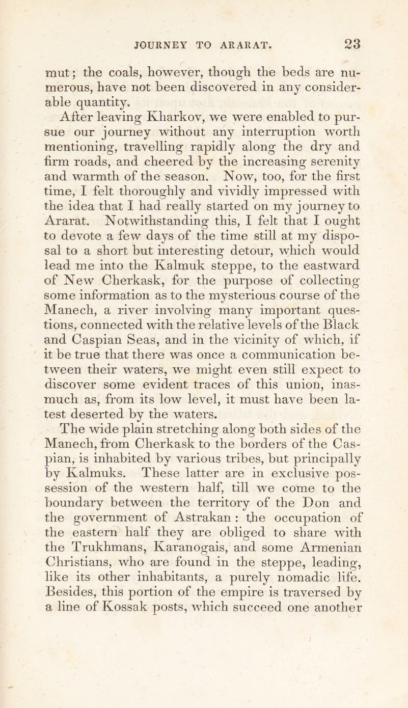 mut; the coals, however, though the beds are nu¬ merous, have not been discovered in any consider¬ able quantity. After leaving Kharkov, we were enabled to pur¬ sue our journey without any interruption worth mentioning, travelling rapidly along the dry and firm roads, and cheered by the increasing serenity and warmth of the season. Now, too, for the first time, I felt thoroughly and vividly impressed with the idea that I had really started on my journey to Ararat. Notwithstanding this, I felt that I ought to devote a few days of the time still at my dispo¬ sal to a short but interesting detour, which would lead me into the Ivalmuk steppe, to the eastward of New Cherkask, for the purpose of collecting some information as to the mysterious course of the Manech, a river involving many important ques¬ tions, connected with the relative levels of the Black and Caspian Seas, and in the vicinity of which, if it be true that there was once a communication be¬ tween their waters, we might even still expect to discover some evident traces of this union, inas¬ much as, from its low level, it must have been la¬ test deserted by the waters. The wide plain stretching along both sides of the Manech, from Cherkask to the borders of the Cas¬ pian, is inhabited by various tribes, but principally by Ivalmuks. These latter are in exclusive pos¬ session of the western half, till we come to the boundary between the territory of the Don and the government of Astrakan : the occupation of the eastern half they are obliged to share with the Trukhmans, Karanogais, and some Armenian Christians, who are found in the steppe, leading, like its other inhabitants, a purely nomadic life. Besides, this portion of the empire is traversed by a line of Kossak posts, which succeed one another