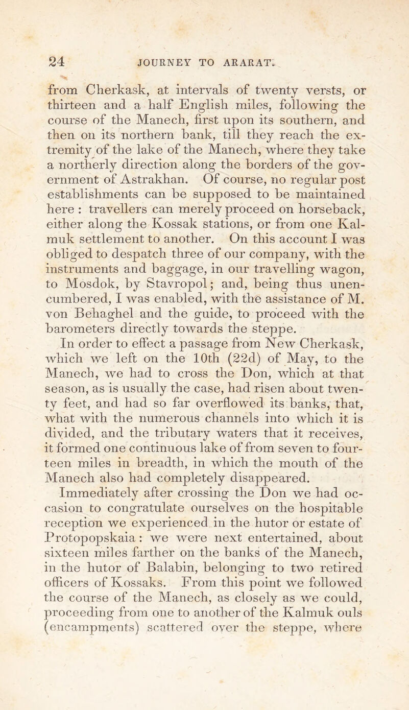 from Cherkask, at intervals of twenty versts, or thirteen and a half English miles, following the course of the Manech, first upon its southern, and then on its northern hank, till they reach the ex¬ tremity of the lake of the Manech, where they take a northerly direction along the borders of the gov¬ ernment of Astrakhan. Of course, no regular post establishments can be supposed to be maintained here : travellers can merely proceed on horseback, either along the Kossak stations, or from one Kal- muk settlement to another. On this account I was obliged to despatch three of our company, with the instruments and baggage, in our travelling wagon, to Mosdok, by Stavropol; and, being thus unen¬ cumbered, I was enabled, with the assistance of M. von Behaghel and the guide, to proceed with the barometers directly towards the steppe. In order to effect a passage from New Cherkask, which we left on the 10th (22d) of May, to the Manech, we had to cross the Don, which at that season, as is usually the case, had risen about twen¬ ty feet, and had so far overflowed its banks, that, what with the numerous channels into which it is divided, and the tributary waters that it receives, it formed one continuous lake of from seven to four¬ teen miles in breadth, in which the mouth of the Manech also had completely disappeared. Immediately after crossing the Don we had oc¬ casion to congratulate ourselves on the hospitable reception we experienced in the hutor or estate of Protopopskaia : we were next entertained, about sixteen miles farther on the banks of the Manech, in the hutor of Balabin, belonging to two retired officers of Kossaks. From this point we followed the course of the Manech, as closely as we could, proceeding from one to another of the Kalmuk ouls (encampments) scattered over the steppe, where