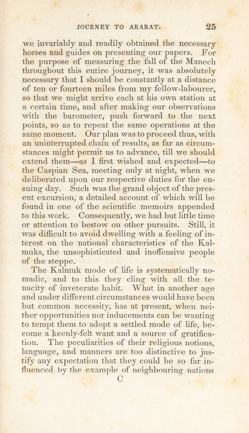 we invariably and readily obtained the necessary horses and guides on presenting our papers. For the purpose of measuring the fall of the Manech throughout this entire journey, it was absolutely necessary that I should be constantly at a distance of ten or fourteen miles from my fellow-labourer, so that we might arrive each at his own station at a certain time, and after making our observations with the barometer, push forward to the next points, so as to repeat the same operations at the same moment. Our plan was to proceed thus, with an uninterrupted chain of results, as far as circum¬ stances might permit us to advance, till we should extend them—as I first wished and expected—to the Caspian Sea. meeting only at night, when we deliberated upon our respective duties for the en¬ suing day. Such was the grand object of the pres¬ ent excursion, a detailed account of which will be found in one of the scientific memoirs appended to this work. Consequently, we had but little time or attention to bestow on other pursuits. Still, it was difficult to avoid dwelling with a feeling of in¬ terest on the national characteristics of the Kal- muks, the unsophisticated and inoffensive people of the steppe. The Kalmuk mode of life is systematically no¬ madic, and to this they cling with all the te¬ nacity of inveterate habit. What in another age and under different circumstances would have been but common necessity, has at present, when nei¬ ther opportunities nor inducements can be wanting to tempt them to adopt a settled mode of life, be¬ come a keenly-felt want and a source of gratifica¬ tion. The peculiarities of their religious notions, language, and manners are too distinctive to jus¬ tify any expectation that they could be so far in¬ fluenced by the example of neighbouring nations C