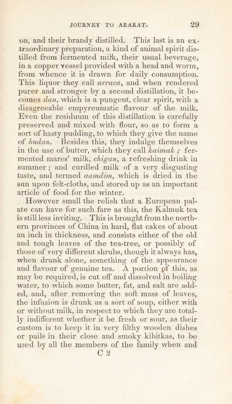 on, and tlieir brandy distilled. This last is an ex- traordinary preparation, a kind of animal spirit dis¬ tilled from fermented milk, their usual beverage, in a copper vessel provided with a head and worm, from whence it is drawn for daily consumption. This liquor they call arraca, and when rendered purer and stronger by a second distillation, it be¬ comes dan, which is a pungent, clear spirit, with a disagreeable empyreumatic flavour of the milk. Even the residuum of this distillation is carefully preserved and mixed with flour, so as to form a sort of hasty pudding, to which they give the name of budan. Besides this, they indulge themselves in the use of butter, which they call kaimak ; fer¬ mented mares’ milk, chigan, a refreshing drink in summer ; and curdled milk of a very disgusting taste, and termed aamdim, which is dried in the sun upon felt-cloths, and stored up as an important article of food for the winter. However small the relish that a European pal¬ ate can have for such fare as this, the Kalmuk tea is still less inviting. This is brought from the north¬ ern provinces of China in hard, flat cakes of about an inch in thickness, and consists either of the old and tough leaves of the tea-tree, or possibly of those of very different shrubs, though it always has, when drunk alone, something of the appearance and flavour of genuine tea. A portion pf this, as may be required, is cut off and dissolved in boiling water, to which some butter, fat, and salt are add¬ ed, and, after removing the soft mass of leaves, the infusion is drunk as a sort of soup, either with or without milk, in respect to which they are total¬ ly indifferent whether it be fresh or sour, as their custom is to keep it in very filthy wooden dishes or pails in their close and smoky kibitkas, to be used by all the members of the family when and C 2