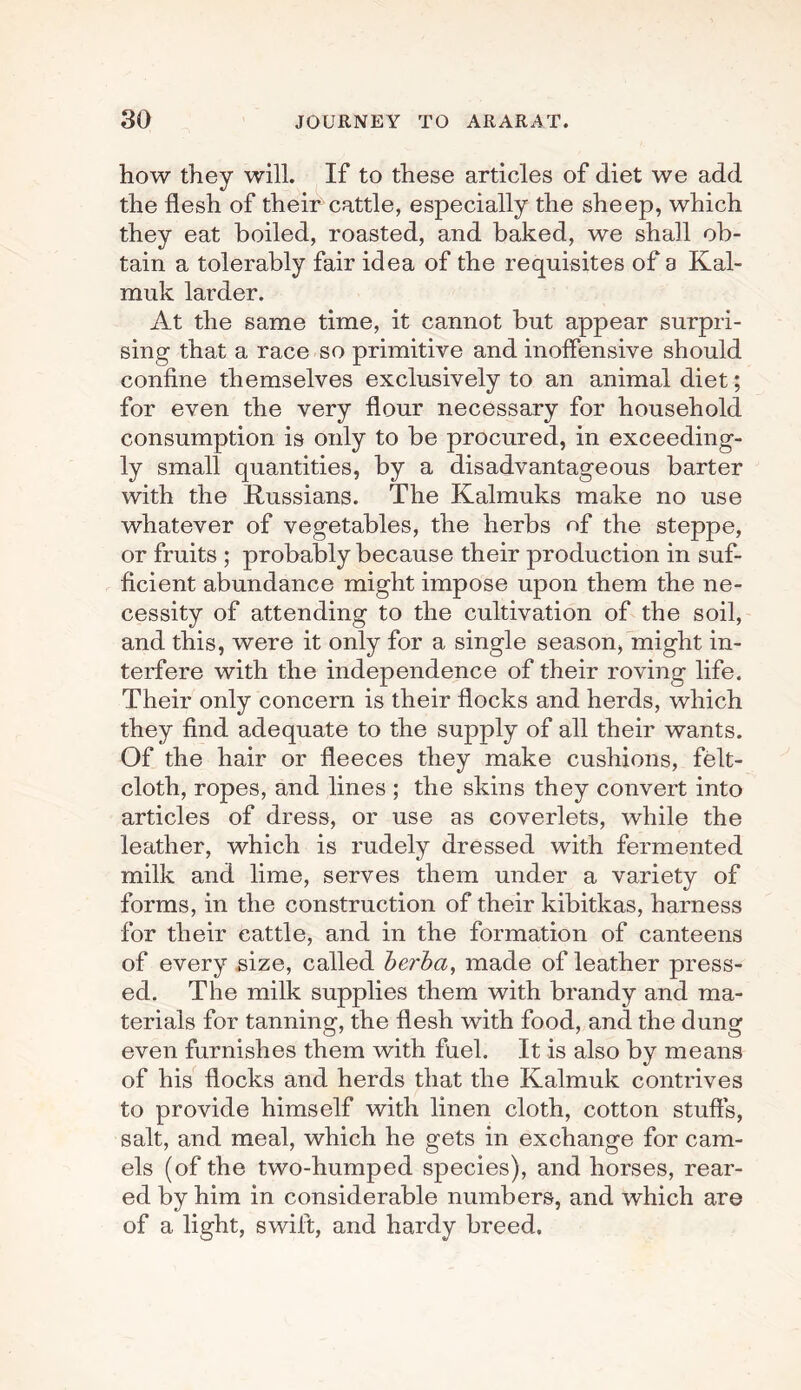 how they will. If to these articles of diet we add the flesh of their cattle, especially the sheep, which they eat boiled, roasted, and baked, we shall ob¬ tain a tolerably fair idea of the requisites of a Kal- muk larder. At the same time, it cannot but appear surpri¬ sing that a race so primitive and inoffensive should confine themselves exclusively to an animal diet; for even the very flour necessary for household consumption is only to be procured, in exceeding¬ ly small quantities, by a disadvantageous barter with the Russians. The Kalmuks make no use whatever of vegetables, the herbs of the steppe, or fruits ; probably because their production in suf¬ ficient abundance might impose upon them the ne¬ cessity of attending to the cultivation of the soil, and this, were it only for a single season, might in¬ terfere with the independence of their roving life. Their only concern is their flocks and herds, which they find adequate to the supply of all their wants. Of the hair or fleeces they make cushions, felt- cloth, ropes, and lines ; the skins they convert into articles of dress, or use as coverlets, while the leather, which is rudely dressed with fermented milk and lime, serves them under a variety of forms, in the construction of their kibitkas, harness for their cattle, and in the formation of canteens of every size, called berba, made of leather press¬ ed. The milk supplies them with brandy and ma¬ terials for tanning, the flesh with food, and the dung even furnishes them with fuel. It is also by means of his flocks and herds that the Kalmuk contrives to provide himself with linen cloth, cotton stuffs, salt, and meal, which he gets in exchange for cam¬ els (of the two-humped species), and horses, rear¬ ed by him in considerable numbers, and which are of a light, swift, and hardy breed.