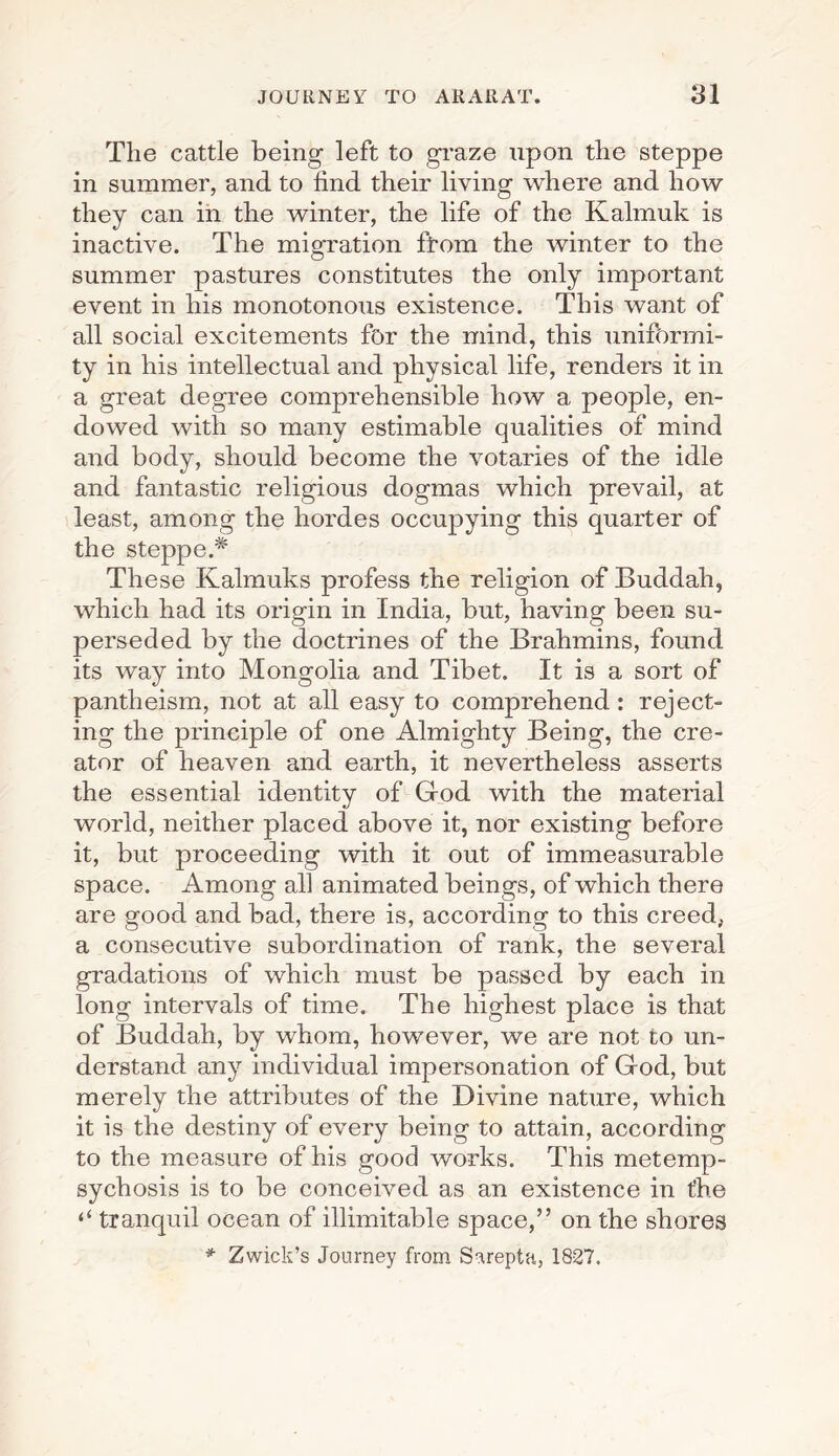 The cattle being left to graze upon the steppe in summer, and to find their living where and how they can in the winter, the life of the Kalmuk is inactive. The migration from the winter to the summer pastures constitutes the only important event in his monotonous existence. This want of all social excitements for the mind, this unifbrmi- ty in his intellectual and physical life, renders it in a great degree comprehensible how a people, en¬ dowed with so many estimable qualities of mind and body, should become the votaries of the idle and fantastic religious dogmas which prevail, at least, among the hordes occupying this quarter of the steppe.* These Kalmuks profess the religion of Buddah, which had its origin in India, but, having been su¬ perseded by the doctrines of the Brahmins, found its way into Mongolia and Tibet. It is a sort of pantheism, not at all easy to comprehend: reject¬ ing the principle of one Almighty Being, the cre¬ ator of heaven and earth, it nevertheless asserts the essential identity of God with the material world, neither placed above it, nor existing before it, but proceeding with it out of immeasurable space. Among all animated beings, of which there are good and bad, there is, according to this creed, a consecutive subordination of rank, the several gradations of which must be passed by each in long intervals of time. The highest place is that of Buddah, by whom, however, we are not to un¬ derstand any individual impersonation of God, but merely the attributes of the Divine nature, which it is the destiny of every being to attain, according to the measure of his good works. This metemp¬ sychosis is to be conceived as an existence in t’he ‘‘ tranquil ocean of illimitable space,” on the shores * Zwick’s Journey from Sarepta, 1827.